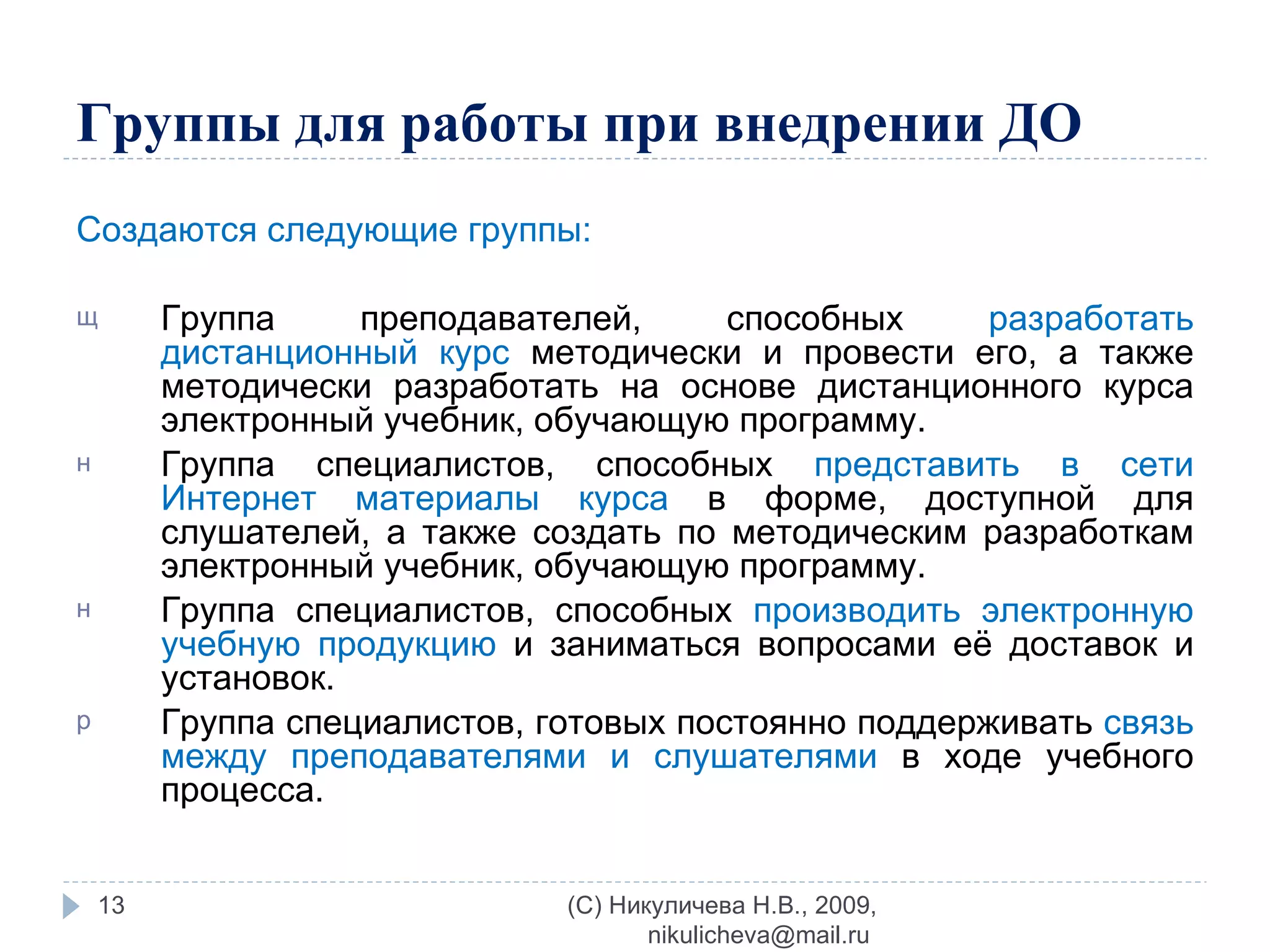 Группы для работы при внедрении ДО Создаются следующие группы: Группа преподавателей, способных  разработать дистанционный курс  методически и провести его, а также методически разработать на основе дистанционного курса электронный учебник, обучающую программу. Группа специалистов, способных  представить в сети Интернет материалы курса  в форме, доступной для слушателей, а также создать по методическим разработкам электронный учебник, обучающую программу. Группа специалистов, способных  производить электронную учебную продукцию  и заниматься вопросами её доставок и установок. Группа специалистов, готовых постоянно поддерживать  связь между преподавателями и слушателями  в ходе учебного процесса. (C) Никуличева Н.В., 2009, nikulicheva@mail.ru  