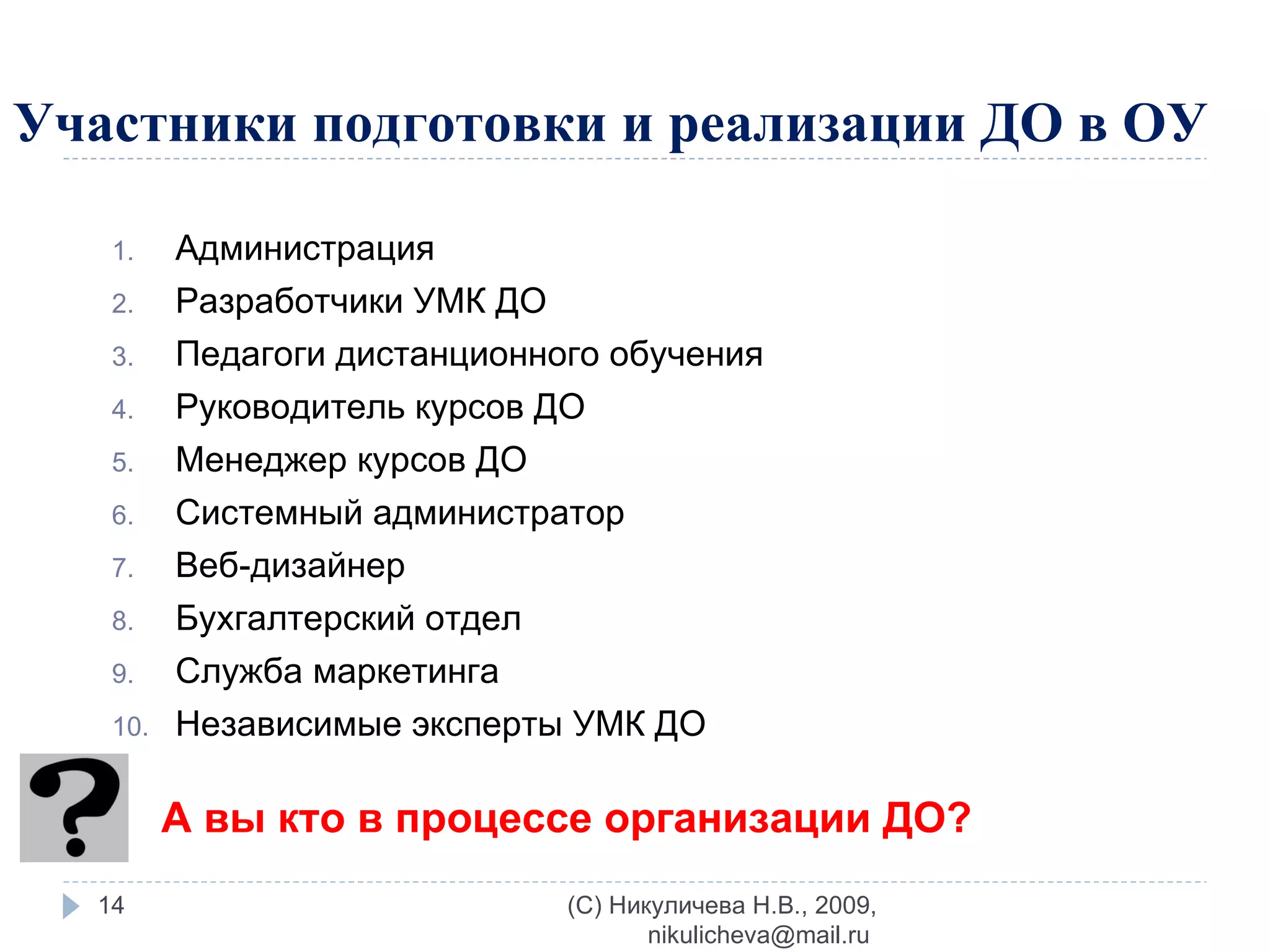 Участники подготовки и реализации ДО в ОУ Администрация  Разработчики УМК ДО Педагоги дистанционного обучения  Руководитель курсов ДО Менеджер курсов ДО Системный администратор Веб-дизайнер  Бухгалтерский отдел  Служба маркетинга  Независимые эксперты УМК ДО (C) Никуличева Н.В., 2009, nikulicheva@mail.ru  А вы кто в процессе организации ДО? 