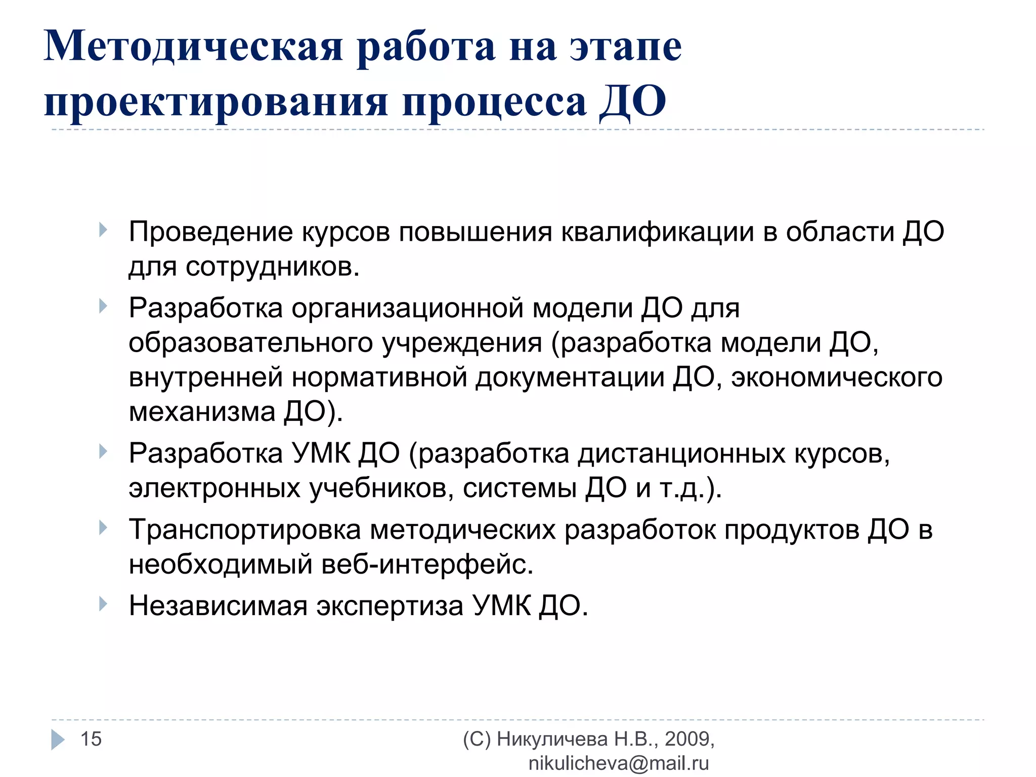 Методическая работа на этапе проектирования процесса ДО Проведение курсов повышения квалификации в области ДО для сотрудников. Разработка организационной модели ДО для образовательного учреждения (разработка модели ДО, внутренней нормативной документации ДО, экономического механизма ДО). Разработка УМК ДО (разработка дистанционных курсов, электронных учебников, системы ДО и т.д.). Транспортировка методических разработок продуктов ДО в необходимый веб-интерфейс. Независимая экспертиза УМК ДО. (C) Никуличева Н.В., 2009, nikulicheva@mail.ru  