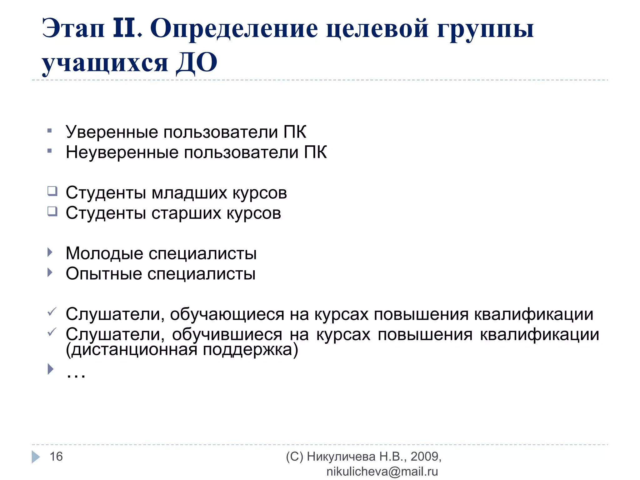 Этап  II . Определение целевой группы учащихся ДО Уверенные пользователи ПК Неуверенные пользователи ПК Студенты младших курсов Студенты старших курсов Молодые специалисты Опытные специалисты Слушатели, обучающиеся на курсах повышения квалификации  Слушатели, обучившиеся на курсах повышения квалификации (дистанционная поддержка) … (C) Никуличева Н.В., 2009, nikulicheva@mail.ru  
