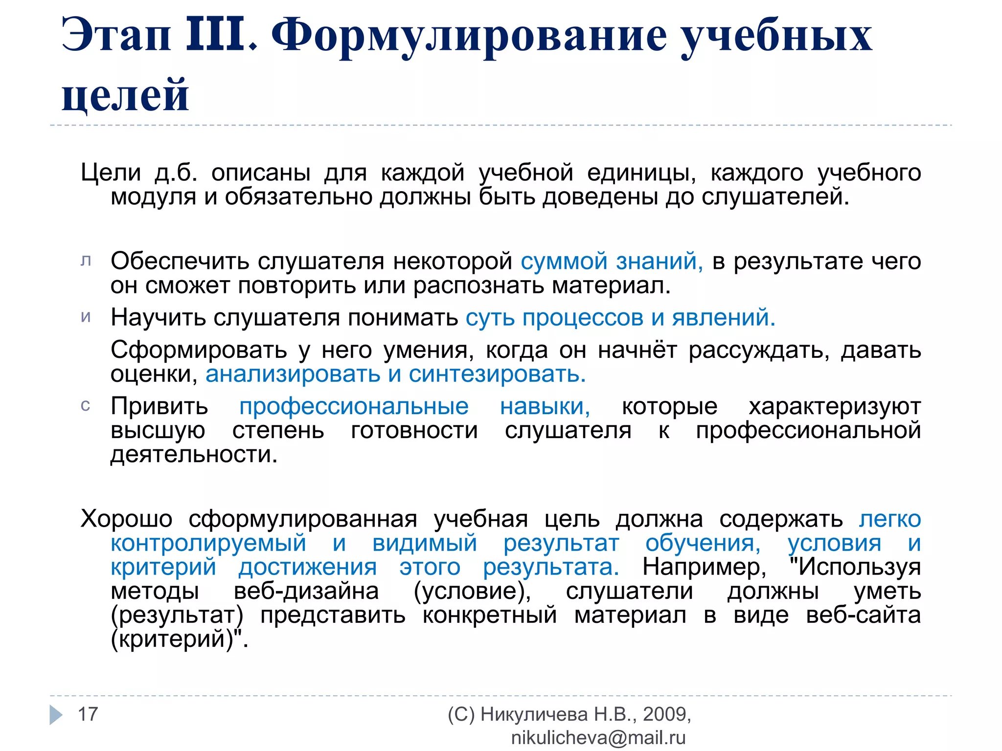 Этап  III . Формулирование учебных целей Цели д.б. описаны для каждой учебной единицы, каждого учебного модуля и обязательно должны быть доведены до слушателей. Обеспечить слушателя некоторой  суммой знаний,  в результате чего он сможет повторить или распознать материал. Научить слушателя понимать  суть процессов и явлений. Сформировать у него умения, когда он начнёт рассуждать, давать оценки,  анализировать и синтезировать. Привить  профессиональные навыки,  которые характеризуют высшую степень готовности слушателя к профессиональной деятельности. Хорошо сформулированная учебная цель должна содержать  легко контролируемый и видимый результат обучения, условия и критерий достижения этого результата.  Например, &quot;Используя методы веб-дизайна (условие), слушатели должны уметь (результат) представить конкретный материал в виде веб-сайта (критерий)&quot;. (C) Никуличева Н.В., 2009, nikulicheva@mail.ru  