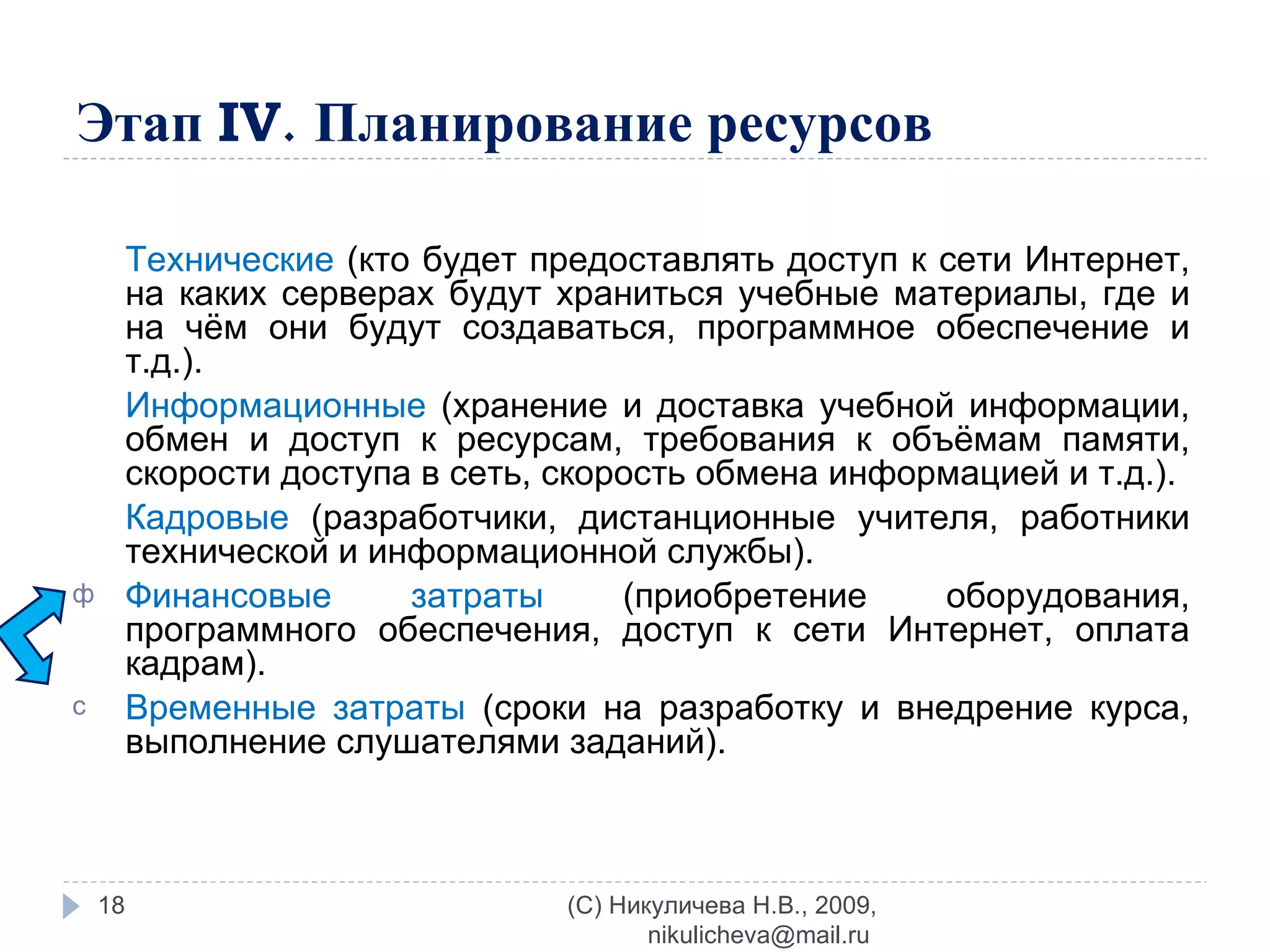 Этап  IV .   Планирование ресурсов Технические  (кто будет предоставлять доступ к сети Интернет, на каких серверах будут храниться учебные материалы, где и на чём они будут создаваться, программное обеспечение и т.д.). Информационные  (хранение и доставка учебной информации, обмен и доступ к ресурсам, требования к объёмам памяти, скорости доступа в сеть, скорость обмена информацией и т.д.). Кадровые  (разработчики, дистанционные учителя, работники технической и информационной службы). Финансовые затраты  (приобретение оборудования, программного обеспечения, доступ к сети Интернет, оплата кадрам). Временные затраты  (сроки на разработку и внедрение курса, выполнение слушателями заданий). (C) Никуличева Н.В., 2009, nikulicheva@mail.ru  
