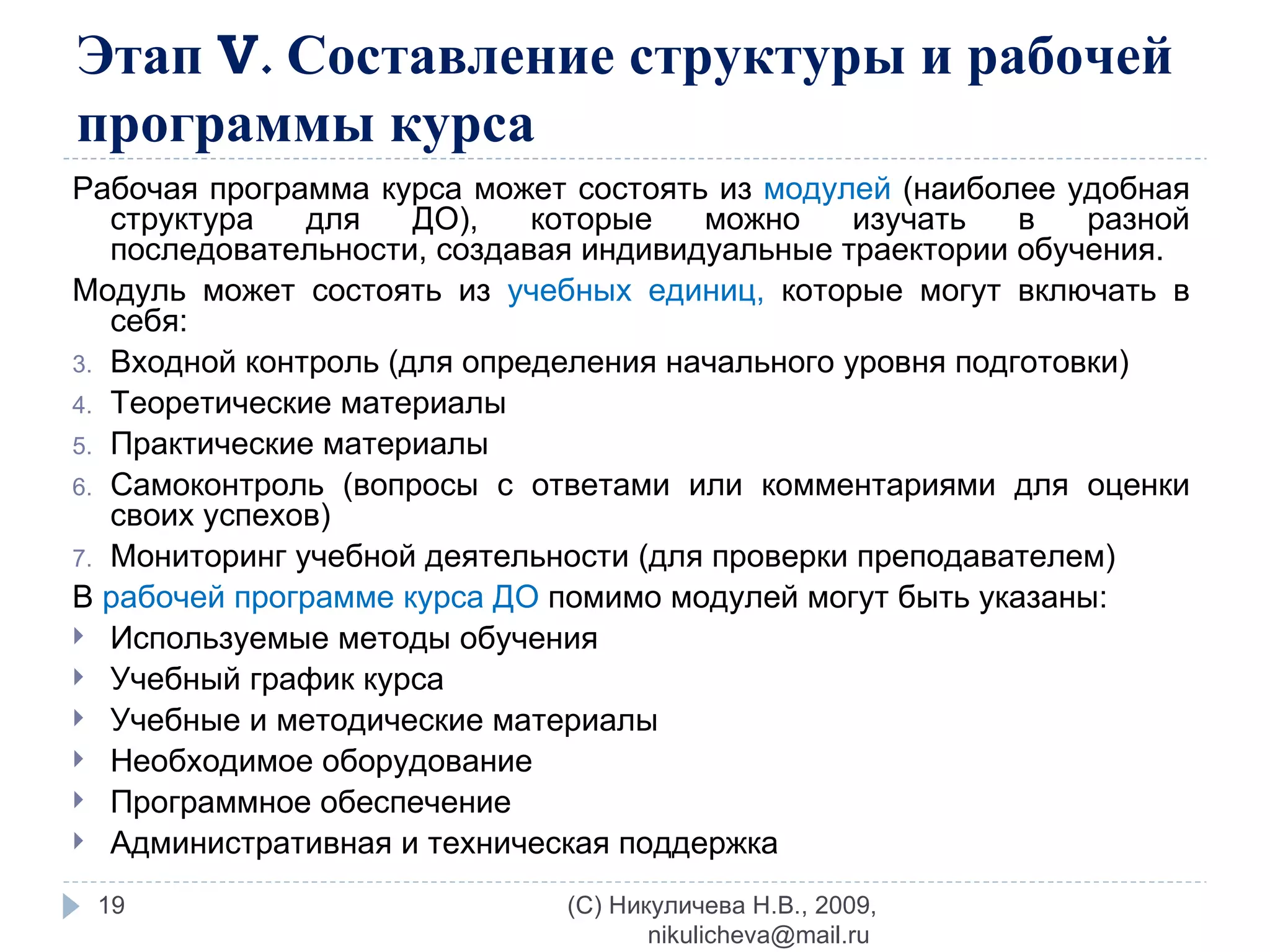 Этап  V . Составление структуры и рабочей программы курса Рабочая программа курса может состоять из  модулей  (наиболее удобная структура для ДО), которые можно изучать в разной последовательности, создавая индивидуальные траектории обучения. Модуль может состоять из  учебных единиц,  которые могут включать в себя: Входной контроль (для определения начального уровня подготовки) Теоретические материалы Практические материалы Самоконтроль (вопросы с ответами или комментариями для оценки своих успехов) Мониторинг учебной деятельности (для проверки преподавателем) В  рабочей программе курса ДО  помимо модулей могут быть указаны: Используемые методы обучения Учебный график курса Учебные и методические материалы Необходимое оборудование Программное обеспечение Административная и техническая поддержка (C) Никуличева Н.В., 2009, nikulicheva@mail.ru  