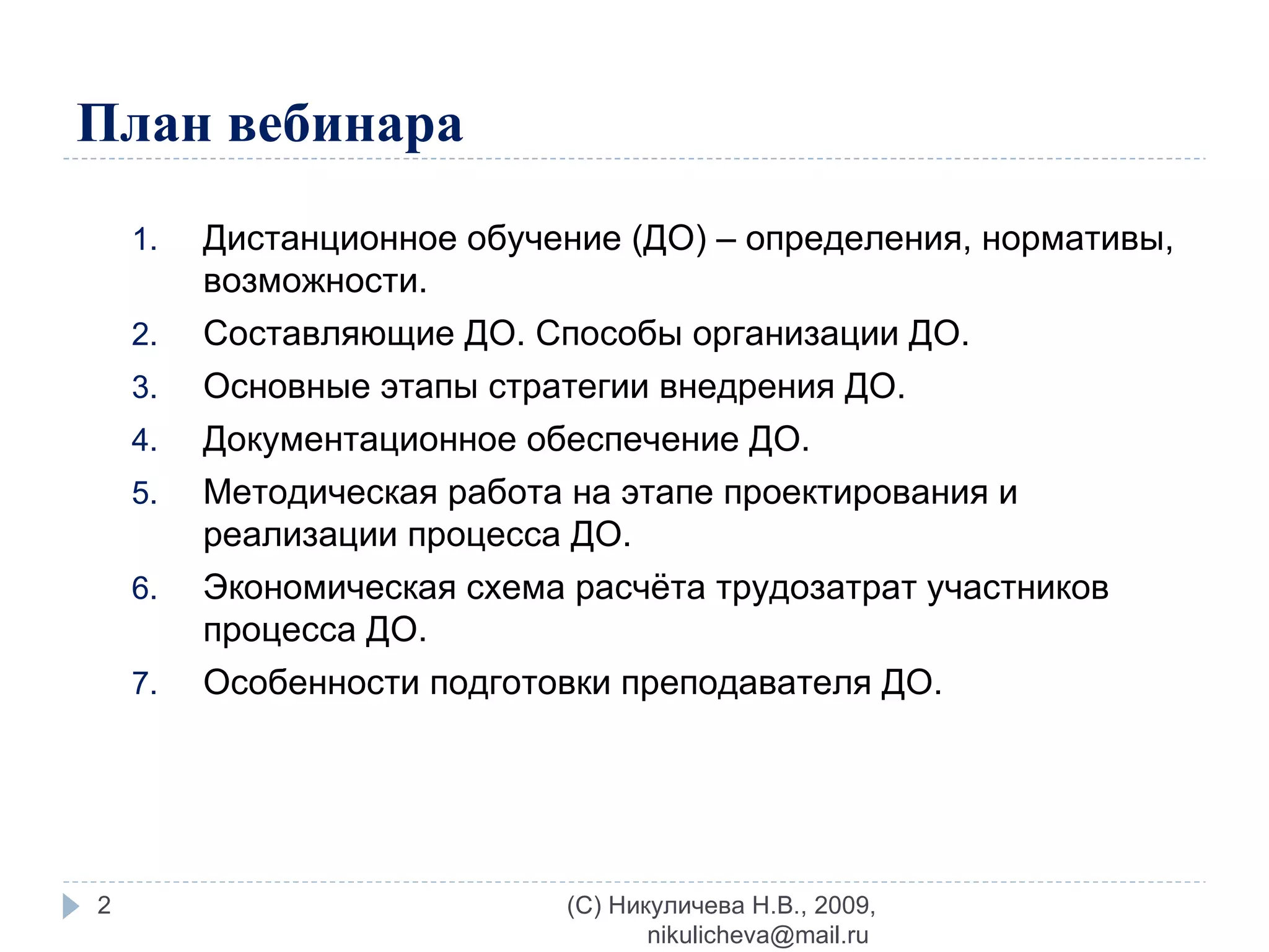 План вебинара Дистанционное обучение (ДО) – определения, нормативы, возможности. Составляющие ДО. Способы организации ДО. Основные этапы стратегии внедрения ДО. Документационное обеспечение ДО. Методическая работа на этапе проектирования и реализации процесса ДО. Экономическая схема расчёта трудозатрат участников процесса ДО. Особенности подготовки преподавателя ДО. (C) Никуличева Н.В., 2009, nikulicheva@mail.ru  
