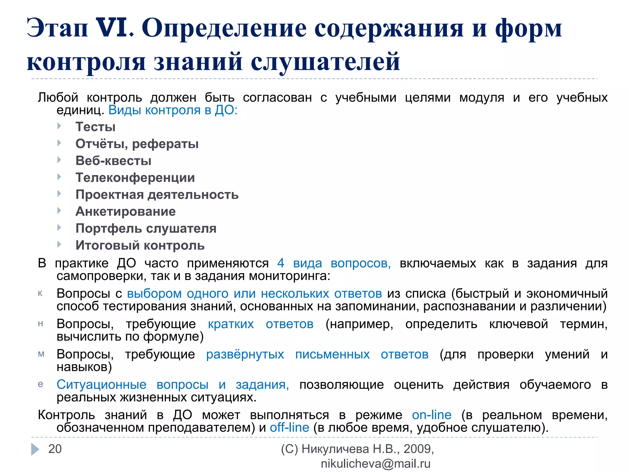 Этап  VI . Определение содержания и форм контроля знаний слушателей Любой контроль должен быть согласован с учебными целями модуля и его учебных единиц.  Виды контроля в ДО: Тесты Отчёты, рефераты Веб-квесты Телеконференции Проектная деятельность Анкетирование Портфель слушателя Итоговый контроль В практике ДО часто применяются  4 вида вопросов,  включаемых как в задания для самопроверки, так и в задания мониторинга: Вопросы с  выбором одного или нескольких ответов  из списка (быстрый и экономичный способ тестирования знаний, основанных на запоминании, распознавании и различении) Вопросы, требующие  кратких ответов  (например, определить ключевой термин, вычислить по формуле) Вопросы, требующие  развёрнутых письменных ответов  (для проверки умений и навыков) Ситуационные вопросы и задания,  позволяющие оценить действия обучаемого в реальных жизненных ситуациях. Контроль знаний в ДО может выполняться в режиме  on - line   (в реальном времени, обозначенном преподавателем) и  off - line   (в любое время, удобное слушателю). (C) Никуличева Н.В., 2009, nikulicheva@mail.ru  