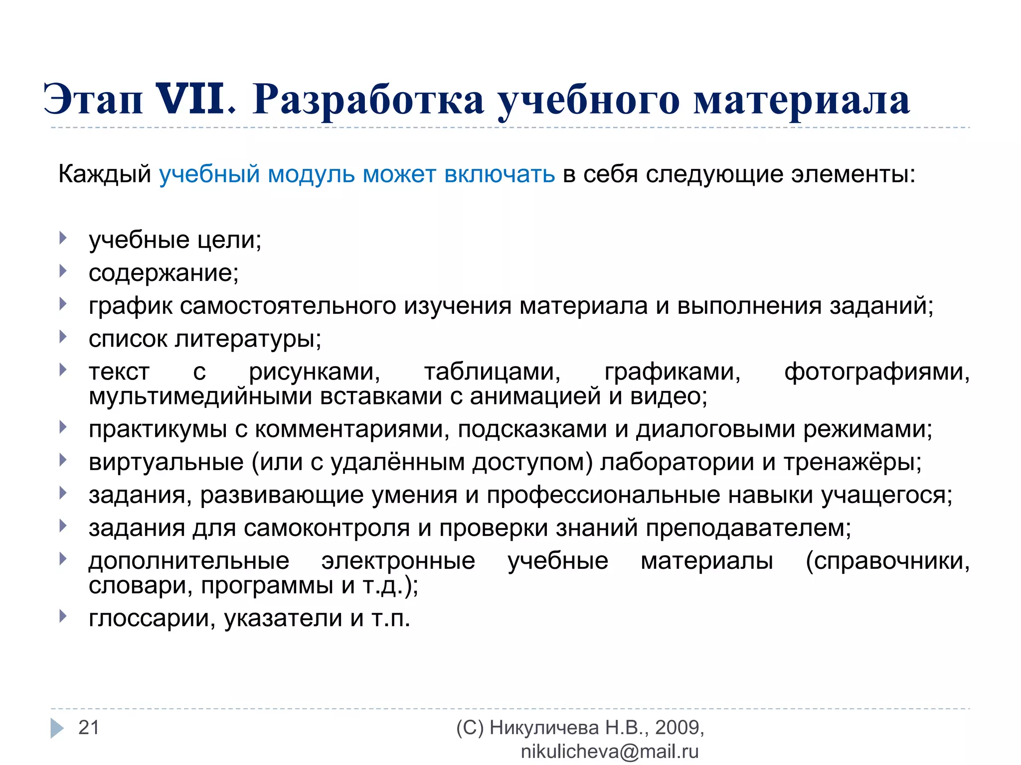 Этап  VII .   Разработка учебного материала Каждый  учебный модуль может включать  в себя следующие элементы: учебные цели; содержание; график самостоятельного изучения материала и выполнения заданий; список литературы; текст с рисунками, таблицами, графиками, фотографиями, мультимедийными вставками с анимацией и видео; практикумы с комментариями, подсказками и диалоговыми режимами; виртуальные (или с удалённым доступом) лаборатории и тренажёры; задания, развивающие умения и профессиональные навыки учащегося; задания для самоконтроля и проверки знаний преподавателем; дополнительные электронные учебные материалы (справочники, словари, программы и т.д.); глоссарии, указатели и т.п. (C) Никуличева Н.В., 2009, nikulicheva@mail.ru  