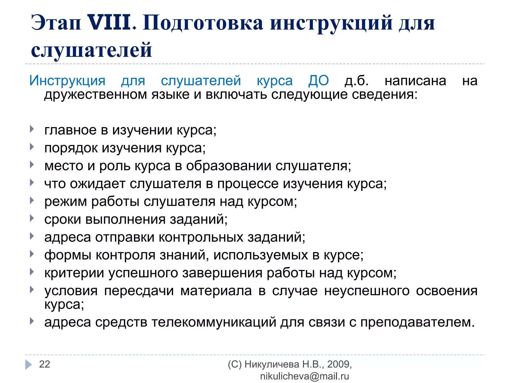 Этап  VIII . Подготовка инструкций для слушателей Инструкция для слушателей курса ДО  д.б. написана на дружественном языке и включать следующие сведения: главное в изучении курса; порядок изучения курса; место и роль курса в образовании слушателя; что ожидает слушателя в процессе изучения курса; режим работы слушателя над курсом; сроки выполнения заданий; адреса отправки контрольных заданий; формы контроля знаний, используемых в курсе; критерии успешного завершения работы над курсом; условия пересдачи материала в случае неуспешного освоения курса; адреса средств телекоммуникаций для связи с преподавателем. (C) Никуличева Н.В., 2009, nikulicheva@mail.ru  