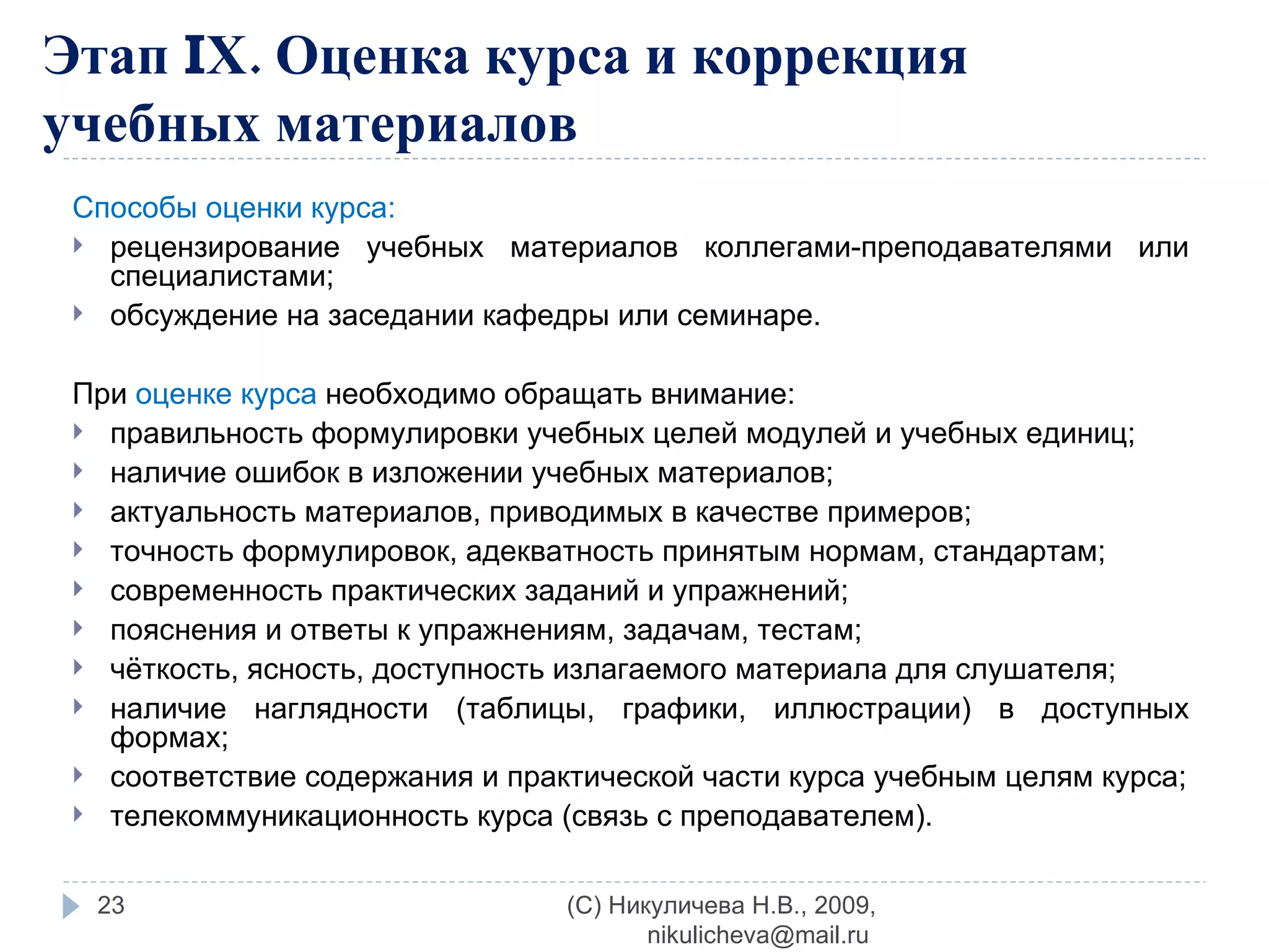 Этап  I Х. Оценка курса и коррекция учебных материалов Способы оценки курса: рецензирование учебных материалов коллегами-преподавателями или специалистами; обсуждение на заседании кафедры или семинаре. При  оценке курса  необходимо обращать внимание: правильность формулировки учебных целей модулей и учебных единиц; наличие ошибок в изложении учебных материалов; актуальность материалов, приводимых в качестве примеров; точность формулировок, адекватность принятым нормам, стандартам; современность практических заданий и упражнений; пояснения и ответы к упражнениям, задачам, тестам; чёткость, ясность, доступность излагаемого материала для слушателя; наличие наглядности (таблицы, графики, иллюстрации) в доступных формах; соответствие содержания и практической части курса учебным целям курса; телекоммуникационность курса (связь с преподавателем). (C) Никуличева Н.В., 2009, nikulicheva@mail.ru  