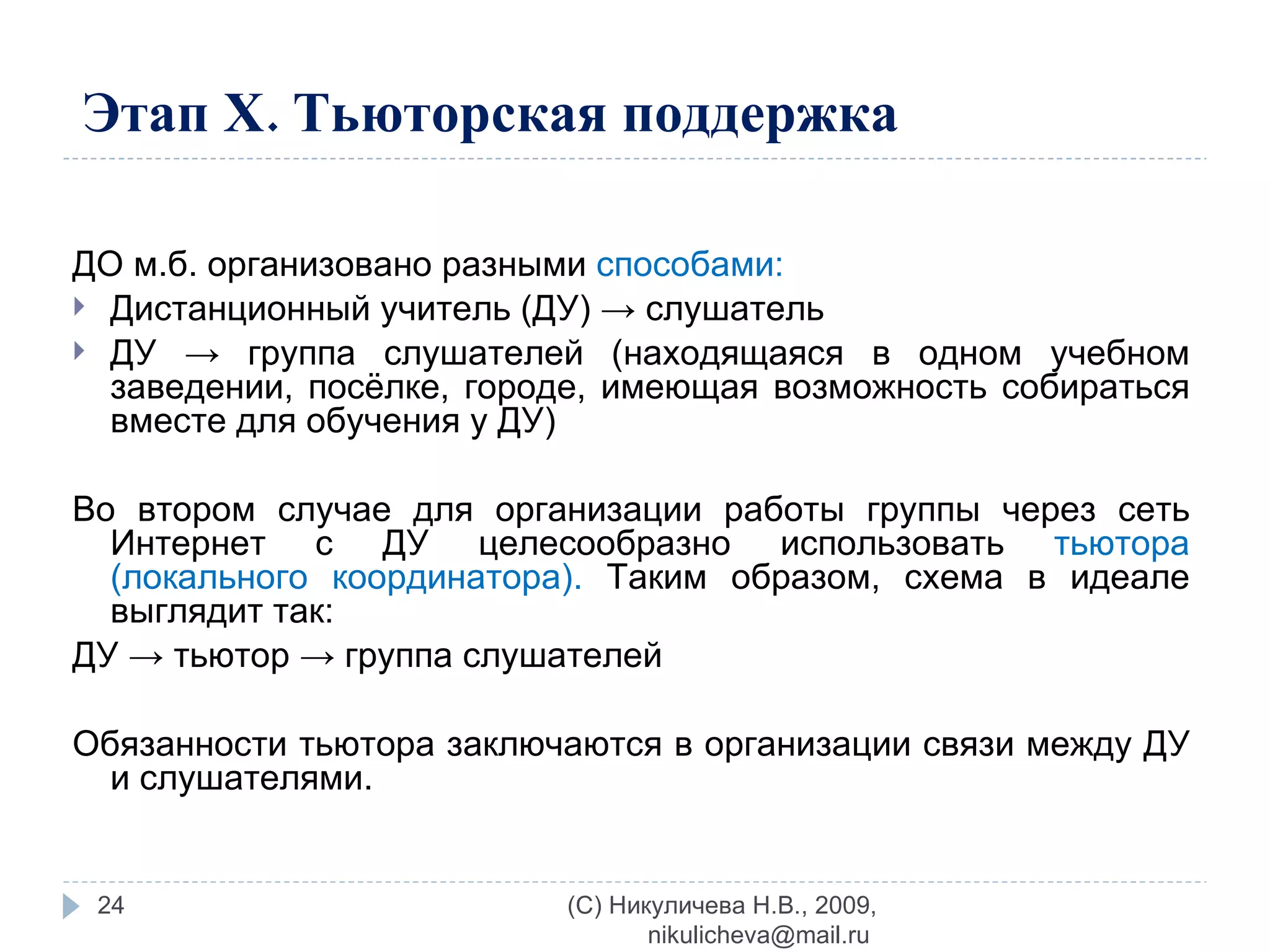 Этап Х. Тьюторская поддержка ДО м.б. организовано разными  способами: Дистанционный учитель (ДУ) -> слушатель ДУ -> группа слушателей (находящаяся в одном учебном заведении, посёлке, городе, имеющая возможность собираться вместе для обучения у ДУ) Во втором случае для организации работы группы через сеть Интернет с ДУ целесообразно использовать  тьютора (локального координатора).  Таким образом, схема в идеале выглядит так:  ДУ -> тьютор -> группа слушателей  Обязанности тьютора заключаются в организации связи между ДУ и слушателями. (C) Никуличева Н.В., 2009, nikulicheva@mail.ru  