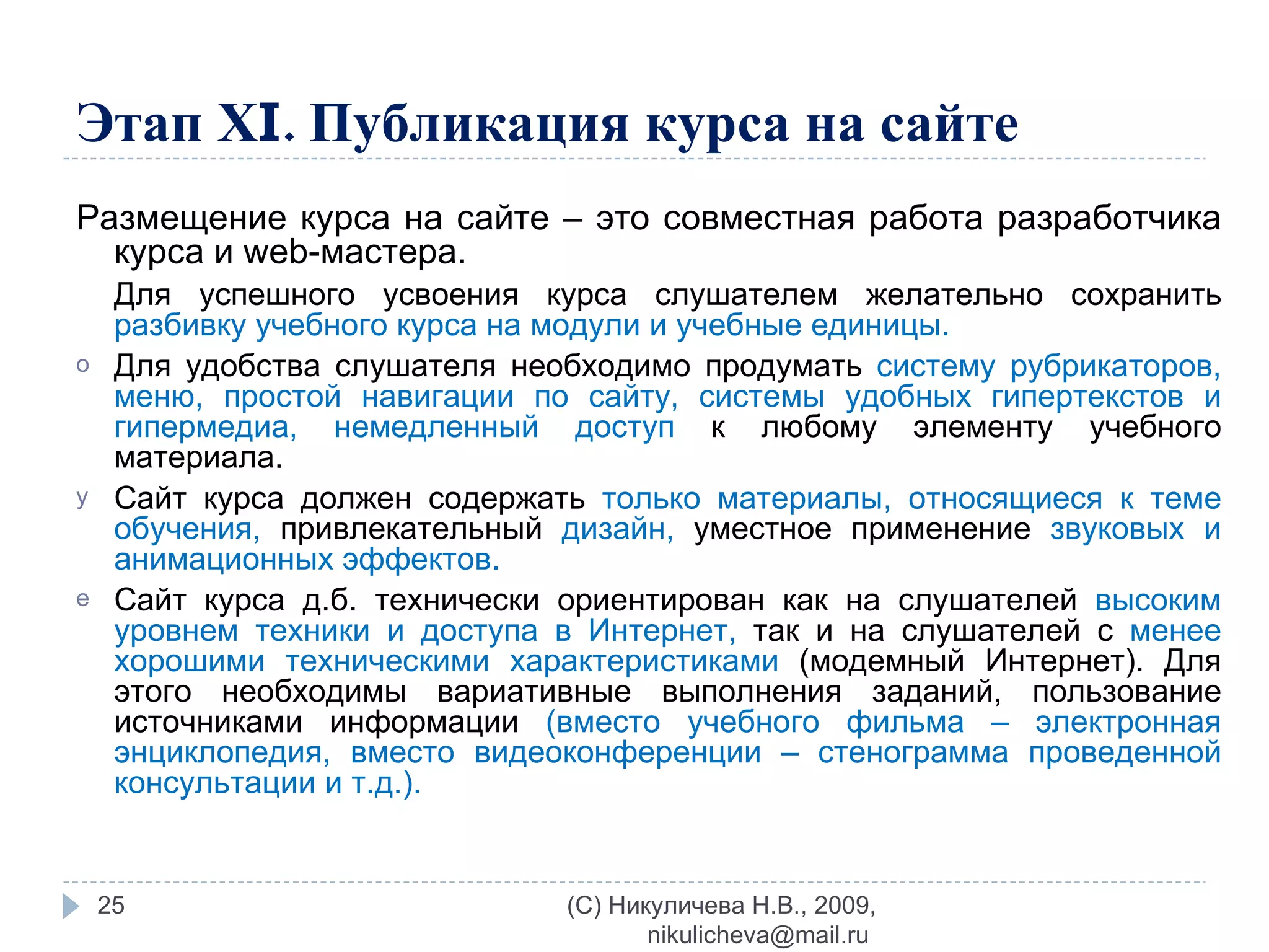 Этап Х I . Публикация курса на сайте Размещение курса на сайте – это совместная работа разработчика курса и  web -мастера.  Для успешного усвоения курса слушателем желательно сохранить  разбивку учебного курса на модули и учебные единицы.  Для удобства слушателя необходимо продумать  систему рубрикаторов, меню, простой навигации по сайту, системы удобных гипертекстов и гипермедиа, немедленный доступ  к любому элементу учебного материала. Сайт курса должен содержать  только материалы, относящиеся к теме обучения,   привлекательный  дизайн,  уместное применение  звуковых и анимационных эффектов. Сайт курса д.б. технически ориентирован как на слушателей  высоким уровнем техники и доступа в Интернет,  так и на слушателей с  менее хорошими техническими характеристиками  (модемный Интернет). Для этого необходимы вариативные выполнения заданий, пользование источниками информации  (вместо учебного фильма – электронная энциклопедия, вместо видеоконференции – стенограмма проведенной консультации и т.д.). (C) Никуличева Н.В., 2009, nikulicheva@mail.ru  