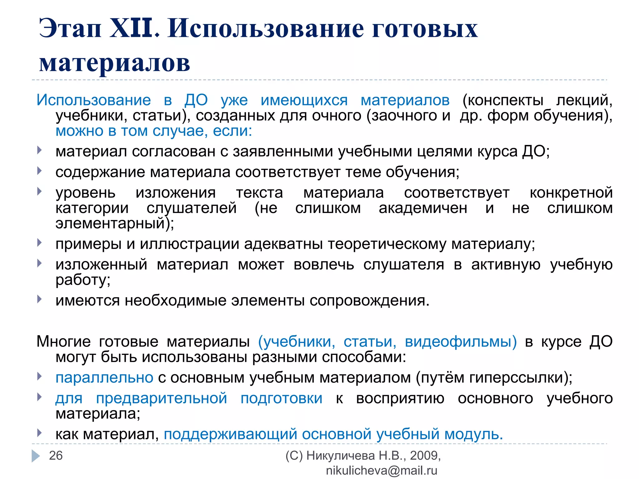 Этап Х II . Использование готовых материалов Использование в ДО уже имеющихся материалов  (конспекты лекций, учебники, статьи), созданных для очного (заочного и  др. форм обучения),  можно в том случае, если: материал согласован с заявленными учебными целями курса ДО; содержание материала соответствует теме обучения; уровень изложения текста материала соответствует конкретной категории слушателей (не слишком академичен и не слишком элементарный); примеры и иллюстрации адекватны теоретическому материалу; изложенный материал может вовлечь слушателя в активную учебную работу; имеются необходимые элементы сопровождения. Многие готовые материалы  (учебники, статьи, видеофильмы)  в курсе ДО могут быть использованы разными способами: параллельно  с основным учебным материалом (путём гиперссылки); для предварительной подготовки  к восприятию основного учебного материала; как материал,  поддерживающий основной учебный модуль. (C) Никуличева Н.В., 2009, nikulicheva@mail.ru  