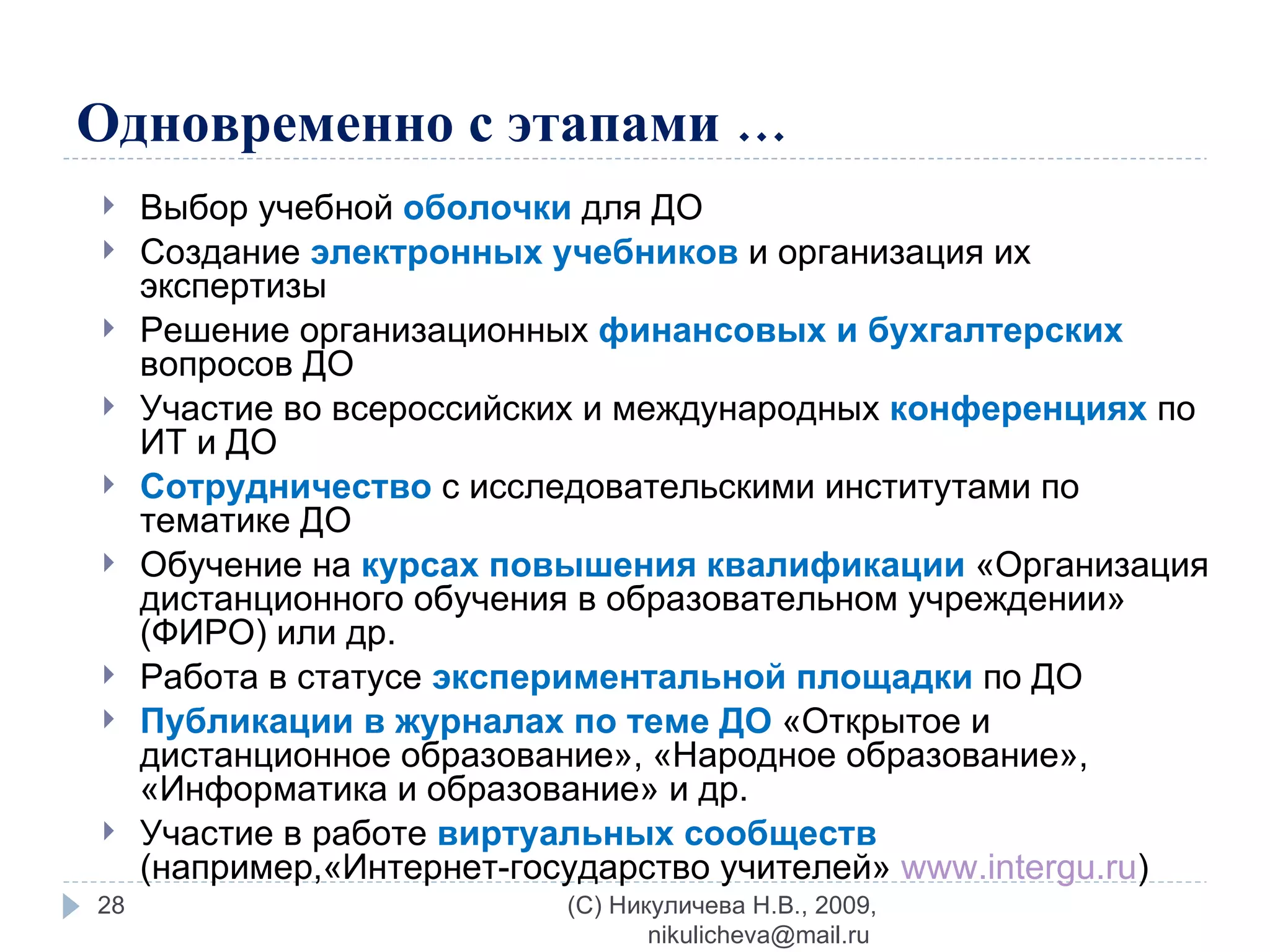 Одновременно с этапами … Выбор учебной  оболочки   для ДО Создание  электронных учебников  и организация их экспертизы Решение организационных  финансовых и бухгалтерских  вопросов ДО  Участие во всероссийских и международных  конференциях  по ИТ и ДО Сотрудничество  с исследовательскими институтами по тематике ДО Обучение на  курсах повышения квалификации  «Организация дистанционного обучения в образовательном учреждении» (ФИРО) или др. Работа в статусе  экспериментальной площадки  по ДО Публикации в журналах по теме ДО  «Открытое и дистанционное образование», «Народное образование», «Информатика и образование» и др. Участие в работе  виртуальных сообществ  (например,«Интернет-государство учителей»  www.intergu.ru )   (C) Никуличева Н.В., 2009, nikulicheva@mail.ru  