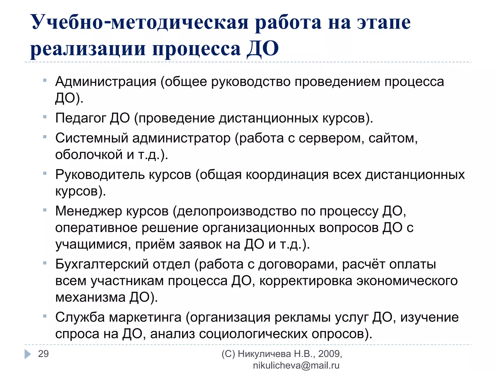 Учебно-методическая работа на этапе реализации процесса ДО Администрация (общее руководство проведением процесса ДО). Педагог ДО (проведение дистанционных курсов). Системный администратор (работа с сервером, сайтом, оболочкой и т.д.). Руководитель курсов (общая координация всех дистанционных курсов). Менеджер курсов (делопроизводство по процессу ДО, оперативное решение организационных вопросов ДО с учащимися, приём заявок на ДО и т.д.). Бухгалтерский отдел (работа с договорами, расчёт оплаты всем участникам процесса ДО, корректировка экономического механизма ДО). Служба маркетинга (организация рекламы услуг ДО, изучение спроса на ДО, анализ социологических опросов). (C) Никуличева Н.В., 2009, nikulicheva@mail.ru  
