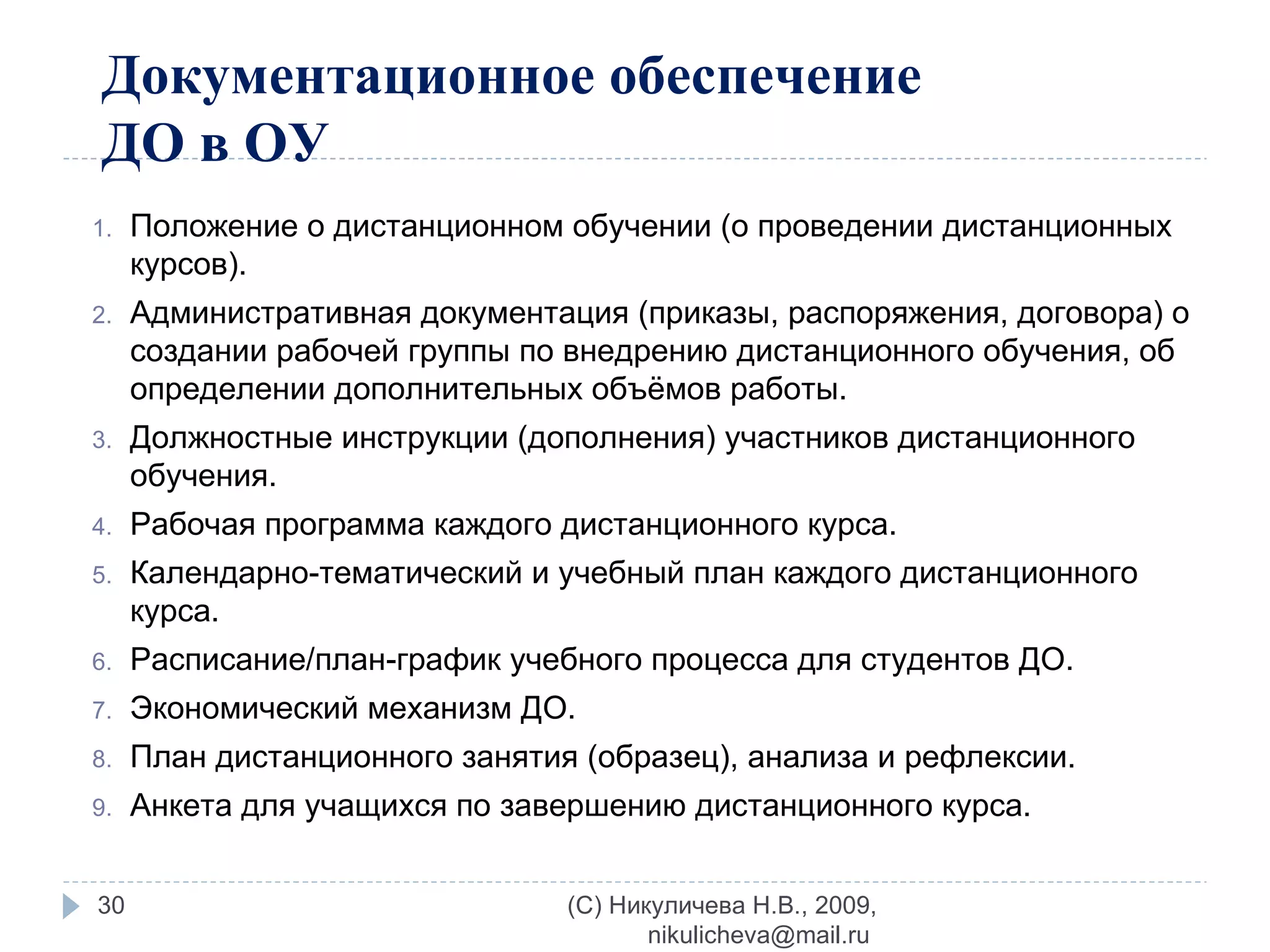Документационное обеспечение ДО в ОУ Положение о дистанционном обучении (о проведении дистанционных курсов). Административная документация (приказы, распоряжения, договора) о создании рабочей группы по внедрению дистанционного обучения, об определении дополнительных объёмов работы. Должностные инструкции (дополнения) участников дистанционного обучения. Рабочая программа каждого дистанционного курса. Календарно-тематический и учебный план каждого дистанционного курса. Расписание/план-график учебного процесса для студентов ДО. Экономический механизм ДО. План дистанционного занятия (образец), анализа и рефлексии. Анкета для учащихся по завершению дистанционного курса. (C) Никуличева Н.В., 2009, nikulicheva@mail.ru  