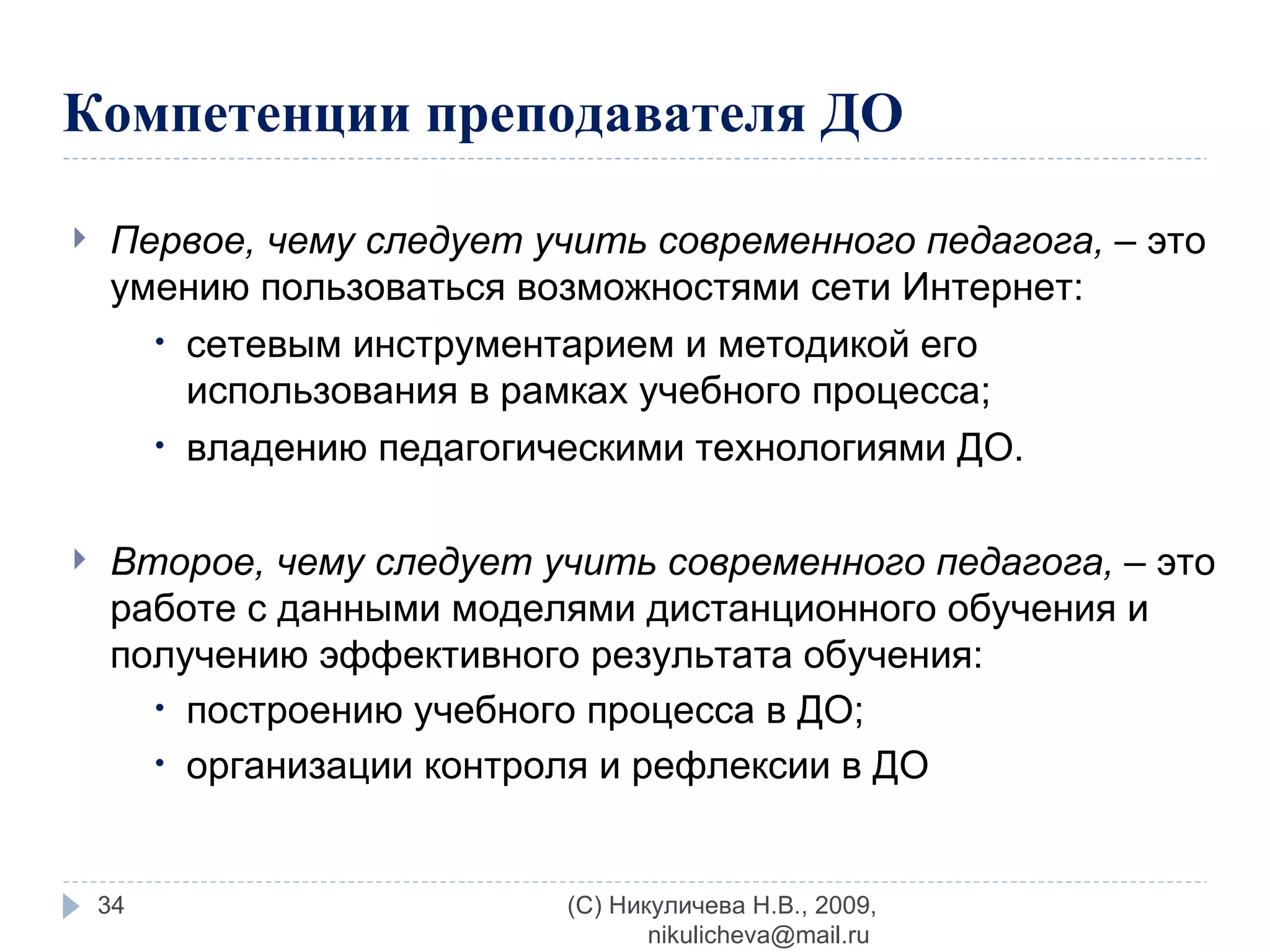 Компетенции преподавателя ДО  Первое, чему следует учить современного педагога,  – это умению пользоваться возможностями сети Интернет:  сетевым инструментарием и методикой его использования в рамках учебного процесса; владению педагогическими технологиями ДО. Второе, чему следует учить современного педагога,  – это работе с данными моделями дистанционного обучения и получению эффективного результата обучения: построению учебного процесса в ДО; организации контроля и рефлексии в ДО (C) Никуличева Н.В., 2009, nikulicheva@mail.ru  