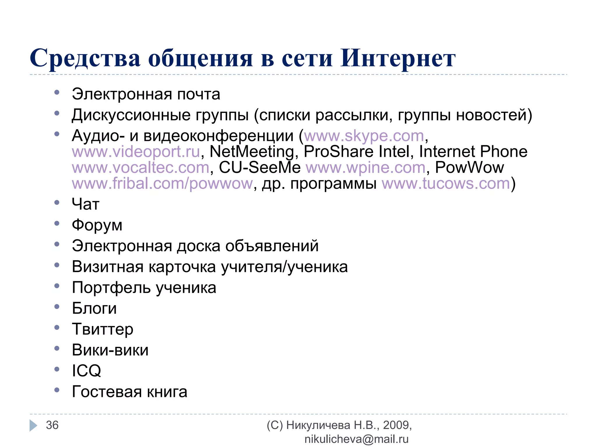 Средства общения в сети Интернет Электронная почта  Дискуссионные группы (списки рассылки, группы новостей) Аудио- и видеоконференции ( www.skype.com ,  www.videoport.ru ,  NetMeeting, ProShare Intel, Internet Phone  www.vocaltec.com , CU-SeeMe  www.wpine.com , PowWow  www.fribal.com/powwow ,   др. программы  www.tucows.com ) Чат  Форум Электронная доска объявлений Визитная карточка учителя/ученика Портфель ученика Блоги Твиттер Вики - вики ICQ Гостевая книга (C) Никуличева Н.В., 2009, nikulicheva@mail.ru  
