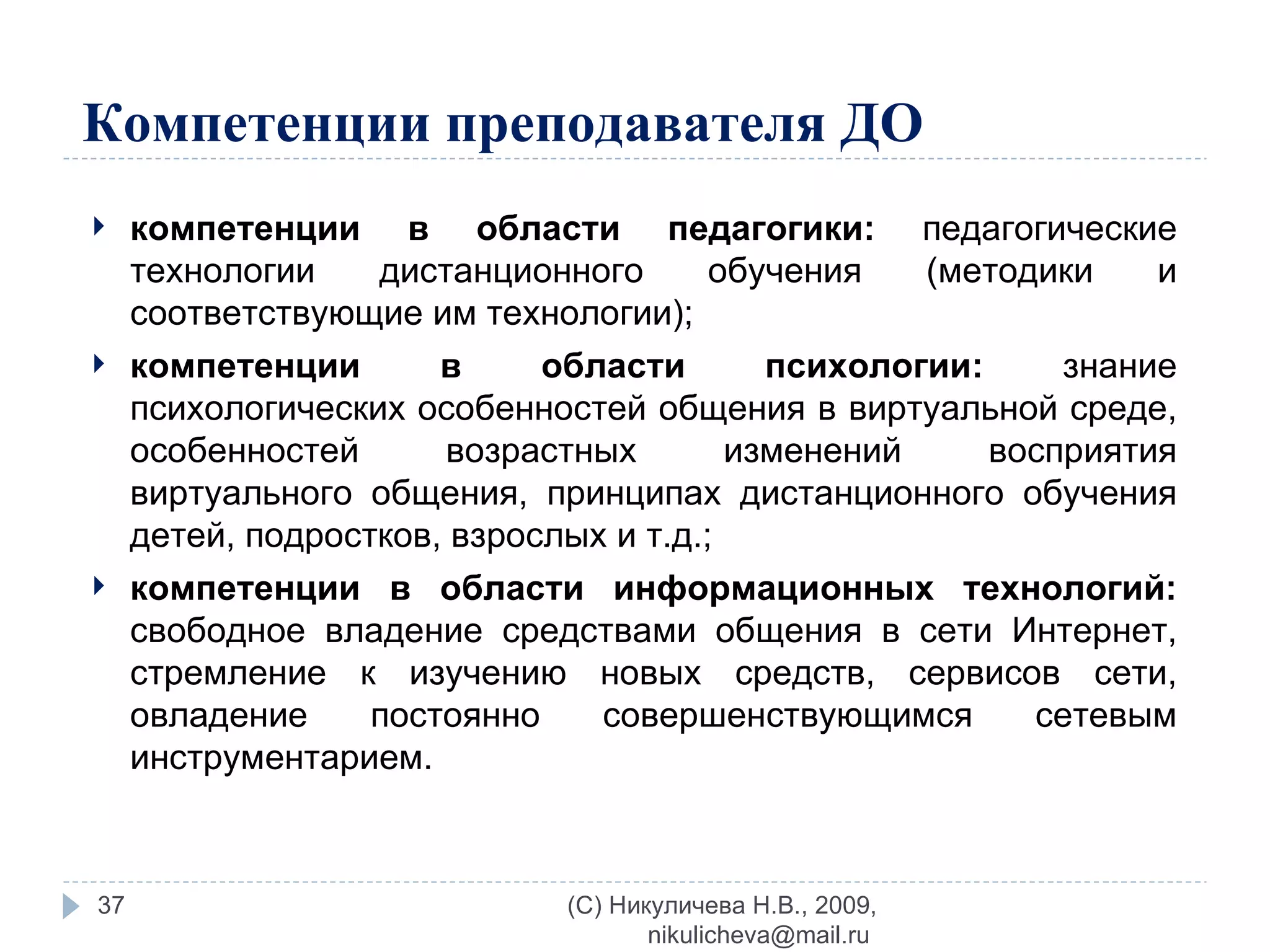 Компетенции преподавателя ДО компетенции в области педагогики:  педагогические технологии дистанционного обучения (методики и соответствующие им технологии); компетенции в области психологии:  знание психологических особенностей общения в виртуальной среде, особенностей возрастных изменений восприятия виртуального общения, принципах дистанционного обучения детей, подростков, взрослых и т.д.; компетенции в области информационных технологий:  свободное владение средствами общения в сети Интернет, стремление к изучению новых средств, сервисов сети, овладение постоянно совершенствующимся сетевым инструментарием. (C) Никуличева Н.В., 2009, nikulicheva@mail.ru  