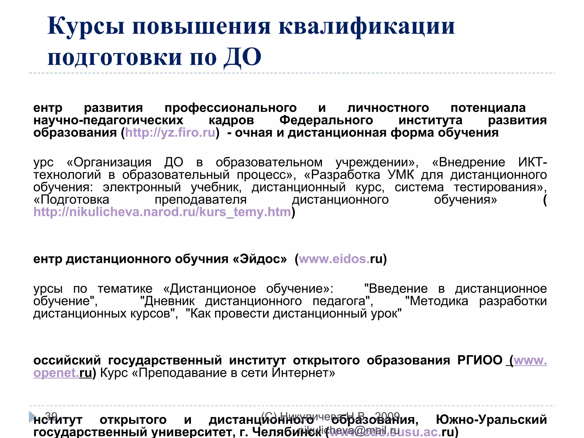 Курсы повышения квалификации подготовки по ДО Центр развития профессионального и личностного потенциала  научно-педагогических кадров Федерального института развития образования   ( http://yz.firo.ru )   - очная и дистанционная форма обучения Курс «Организация ДО в образовательном учреждении», «Внедрение ИКТ-технологий в образовательный процесс», «Разработка УМК для дистанционного обучения: электронный учебник, дистанционный курс, система тестирования», «Подготовка преподавателя дистанционного обучения»  ( http://nikulicheva.narod.ru/kurs_temy.htm )  Центр дистанционного обучния «Эйдос»  ( www . eidos . ru )  Курсы по тематике «Дистанционое обучение»:  &quot;Введение в дистанционное обучение&quot;,   &quot;Дневник дистанционного педагога&quot;,  &quot;Методика разработки дистанционных курсов&quot;,  &quot;Как провести дистанционный урок&quot;     Российский государственный институт открытого образования РГИОО  ( www . openet . ru )  Курс «Преподавание в сети Интернет» Институт открытого и дистанционного образования, Южно-Уральский государственный университет, г. Челябинск   ( www . cdo . susu . ac . ru )  Курс «Дистанционные технологии в обучении: практикум для преподавателей» (C) Никуличева Н.В., 2009, nikulicheva@mail.ru  
