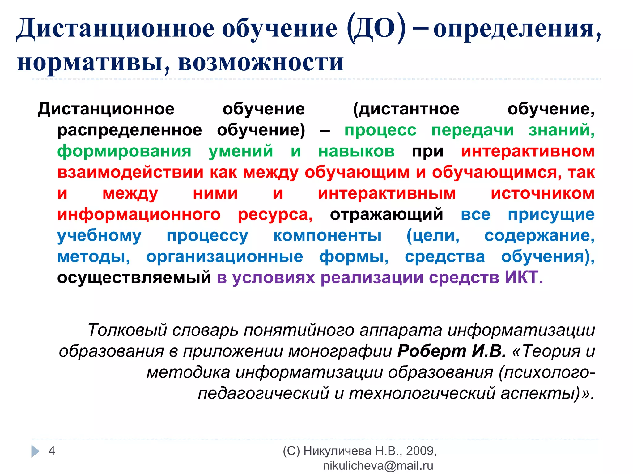 Дистанционное обучение (ДО) – определения, нормативы, возможности Дистанционное обучение (дистантное обучение, распределенное обучение) –  процесс передачи знаний, формирования умений и навыков  при  интерактивном взаимодействии как между обучающим и обучающимся, так и между ними и интерактивным источником информационного ресурса,  отражающий  все присущие учебному процессу компоненты (цели, содержание, методы, организационные формы, средства обучения),  осуществляемый  в условиях реализации средств ИКТ. Толковый словарь понятийного аппарата информатизации образования в приложении монографии  Роберт И.В.  «Теория и методика информатизации образования (психолого-педагогический и технологический аспекты)». (C) Никуличева Н.В., 2009, nikulicheva@mail.ru  
