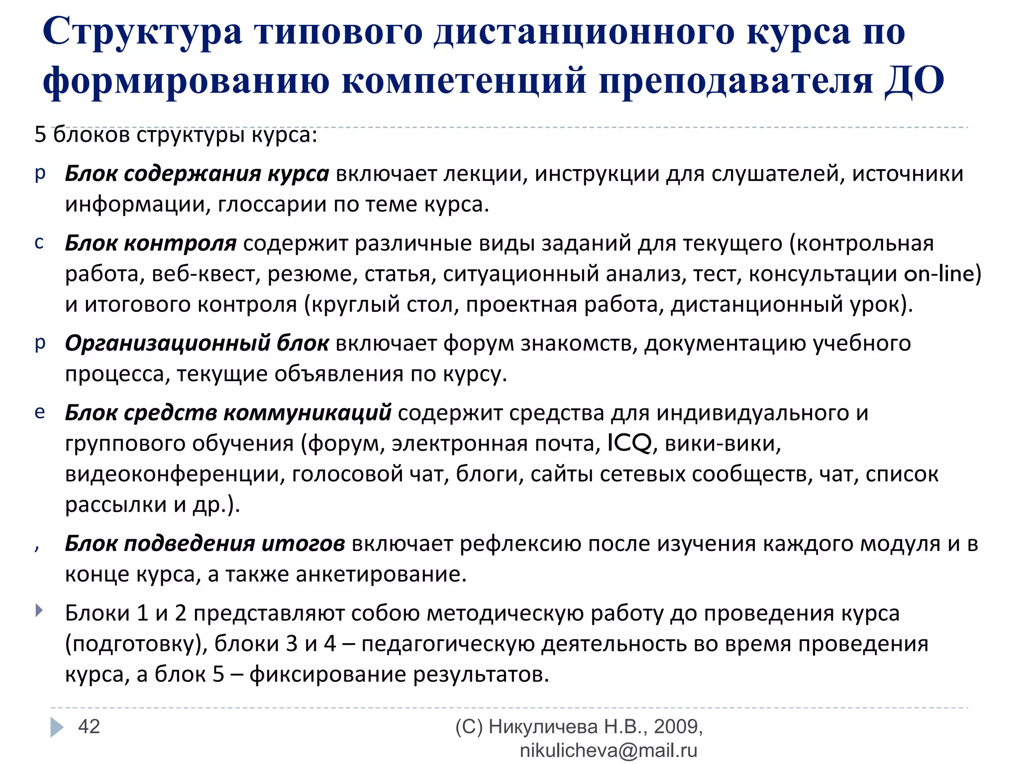5 блоков структуры курса: Блок содержания курса   включает лекции, инструкции для слушателей, источники информации, глоссарии по теме курса. Блок контроля  содержит различные виды заданий для текущего (контрольная работа, веб-квест, резюме, статья, ситуационный анализ, тест, консультации  on - line ) и итогового контроля (круглый стол, проектная работа, дистанционный урок). Организационный блок   включает форум знакомств, документацию учебного процесса, текущие объявления по курсу.  Блок средств коммуникаций   содержит средства для индивидуального и группового обучения (форум, электронная почта,  ICQ , вики-вики, видеоконференции, голосовой чат, блоги, сайты сетевых сообществ, чат, список рассылки и др.). Блок подведения итогов   включает рефлексию после изучения каждого модуля и в конце курса, а также анкетирование.  Блоки 1 и 2 представляют собою методическую работу до проведения курса (подготовку), блоки 3 и 4 – педагогическую деятельность во время проведения курса, а блок 5 – фиксирование результатов. Структура типового дистанционного курса по формированию компетенций преподавателя ДО (C) Никуличева Н.В., 2009, nikulicheva@mail.ru  