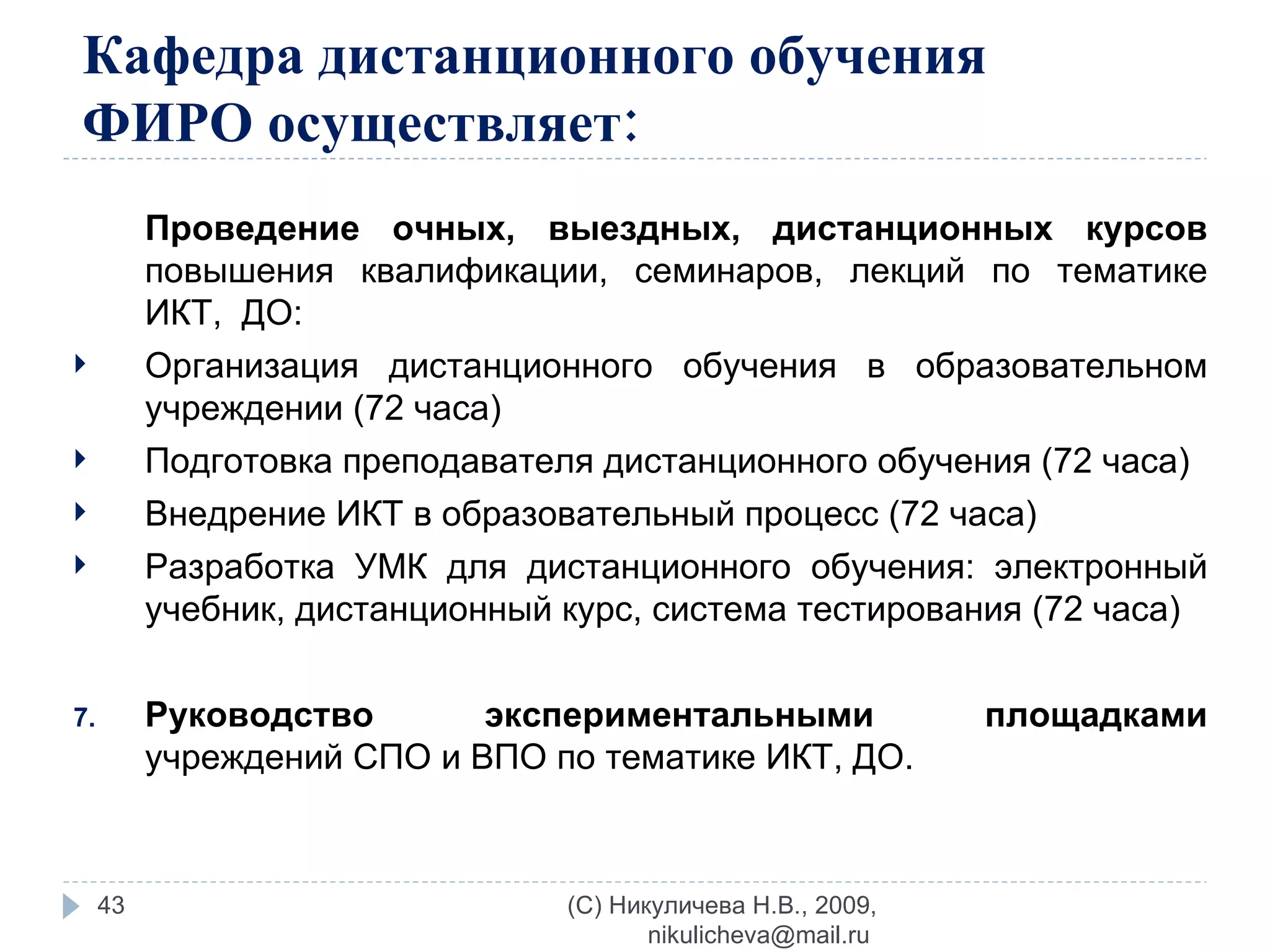 Кафедра дистанционного обучения ФИРО осуществляет: Проведение   очных, выездных, дистанционных курсов  повышения квалификации, семинаров, лекций по тематике ИКТ,  ДО: Организация дистанционного обучения в образовательном учреждении (72 часа) Подготовка преподавателя дистанционного обучения (72 часа) Внедрение ИКТ в образовательный процесс (72 часа)  Разработка УМК для дистанционного обучения: электронный учебник, дистанционный курс, система тестирования (72 часа)  Руководство экспериментальными площадками  учреждений СПО и ВПО по тематике ИКТ, ДО. (C) Никуличева Н.В., 2009, nikulicheva@mail.ru  