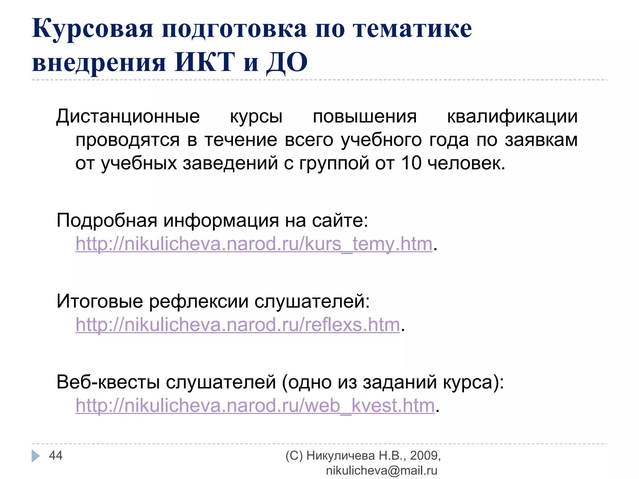 Курсовая подготовка по тематике внедрения ИКТ и ДО Дистанционные курсы повышения квалификации проводятся в течение всего учебного года по заявкам от учебных заведений с группой от 10 человек. Подробная информация на сайте:  http://nikulicheva.narod.ru/kurs_temy.htm . Итоговые рефлексии слушателей:  http://nikulicheva.narod.ru/reflexs.htm . Веб-квесты слушателей (одно из заданий курса):  http://nikulicheva.narod.ru/web_kvest.htm . (C) Никуличева Н.В., 2009, nikulicheva@mail.ru  