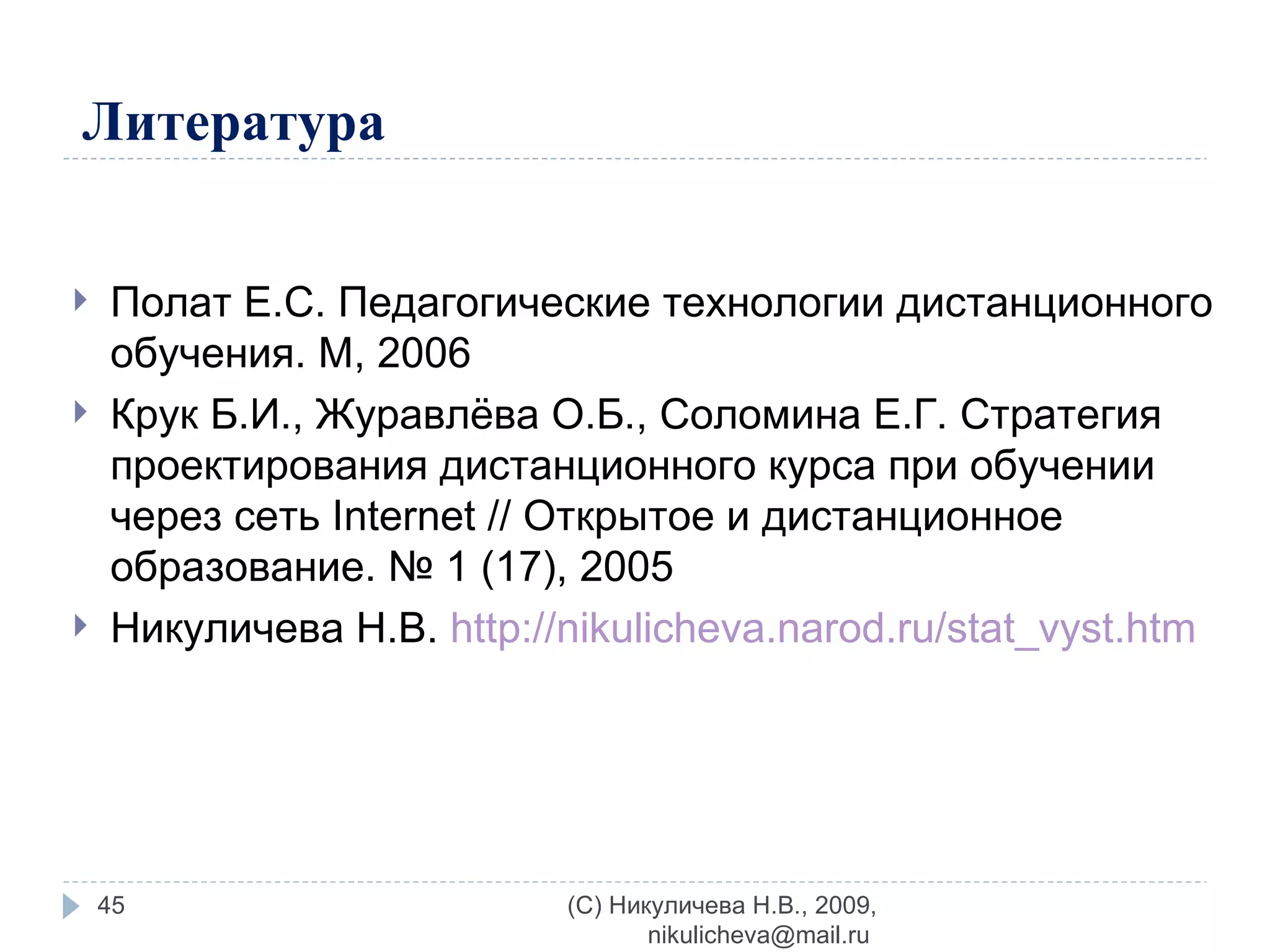Литература Полат Е.С. Педагогические технологии дистанционного обучения. М, 2006 Крук Б.И., Журавлёва О.Б., Соломина Е.Г. Стратегия проектирования дистанционного курса при обучении через сеть Internet // Открытое и дистанционное образование. № 1 (17), 2005  Никуличева Н.В.  http://nikulicheva.narod.ru/stat_vyst.htm   (C) Никуличева Н.В., 2009, nikulicheva@mail.ru  