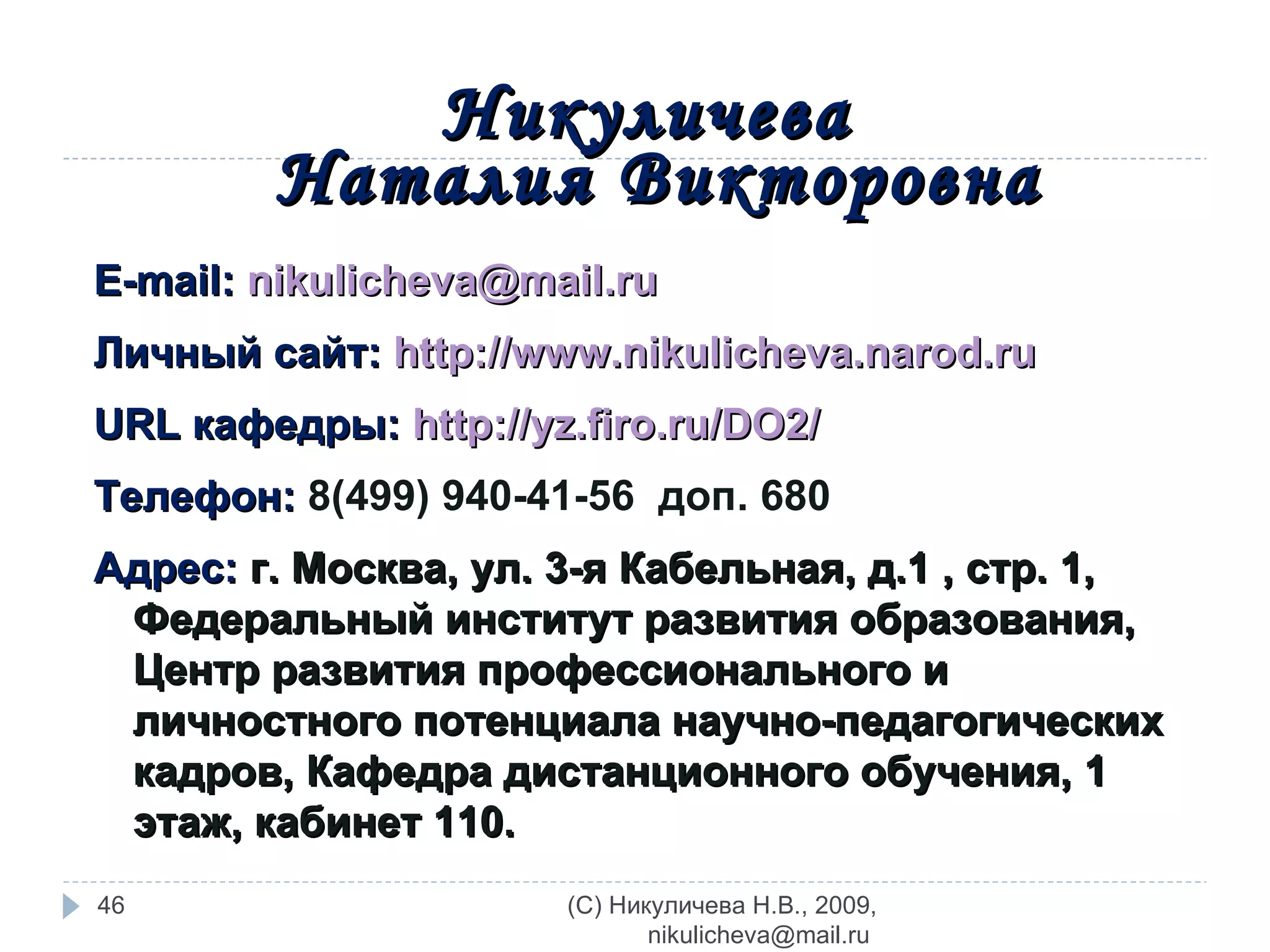 Никуличева  Наталия Викторовна E-mail:  [email_address] Личный сайт:  http://www.nikulicheva.narod.ru URL  кафедры:  http://yz.firo.ru/DO2/   Телефон:   8(499)   940-41-56  доп. 680 Адрес:  г. Москва, ул. 3-я Кабельная, д.1 , стр. 1, Федеральный институт развития образования, Центр развития профессионального и личностного потенциала научно-педагогических кадров, Кафедра дистанционного обучения,  1  этаж, кабинет 110.  (C) Никуличева Н.В., 2009, nikulicheva@mail.ru  