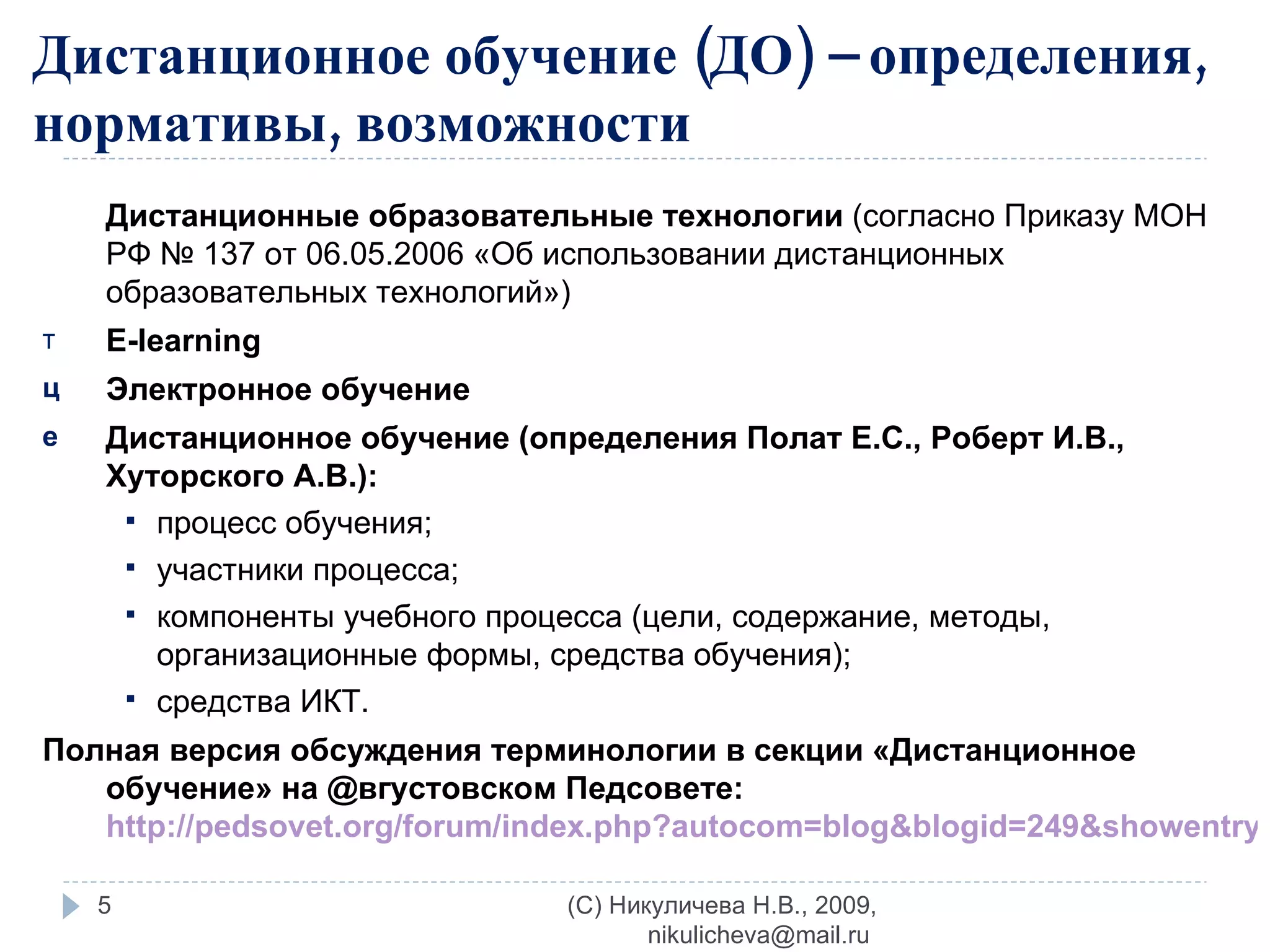 Дистанционные образовательные технологии  (согласно Приказу МОН РФ № 137 от 06.05.2006 «Об использовании дистанционных образовательных технологий») E-learning Электронное обучение Дистанционное обучение (определения Полат Е.С., Роберт И.В., Хуторского А.В.): процесс обучения; участники процесса; компоненты учебного процесса (цели, содержание, методы, организационные формы, средства обучения); средства ИКТ. Полная версия обсуждения терминологии в секции «Дистанционное обучение» на  @ вгустовском Педсовете:  http://pedsovet.org/forum/index.php?autocom=blog&blogid=249&showentry=1708   Дистанционное обучение (ДО) – определения, нормативы, возможности (C) Никуличева Н.В., 2009, nikulicheva@mail.ru  