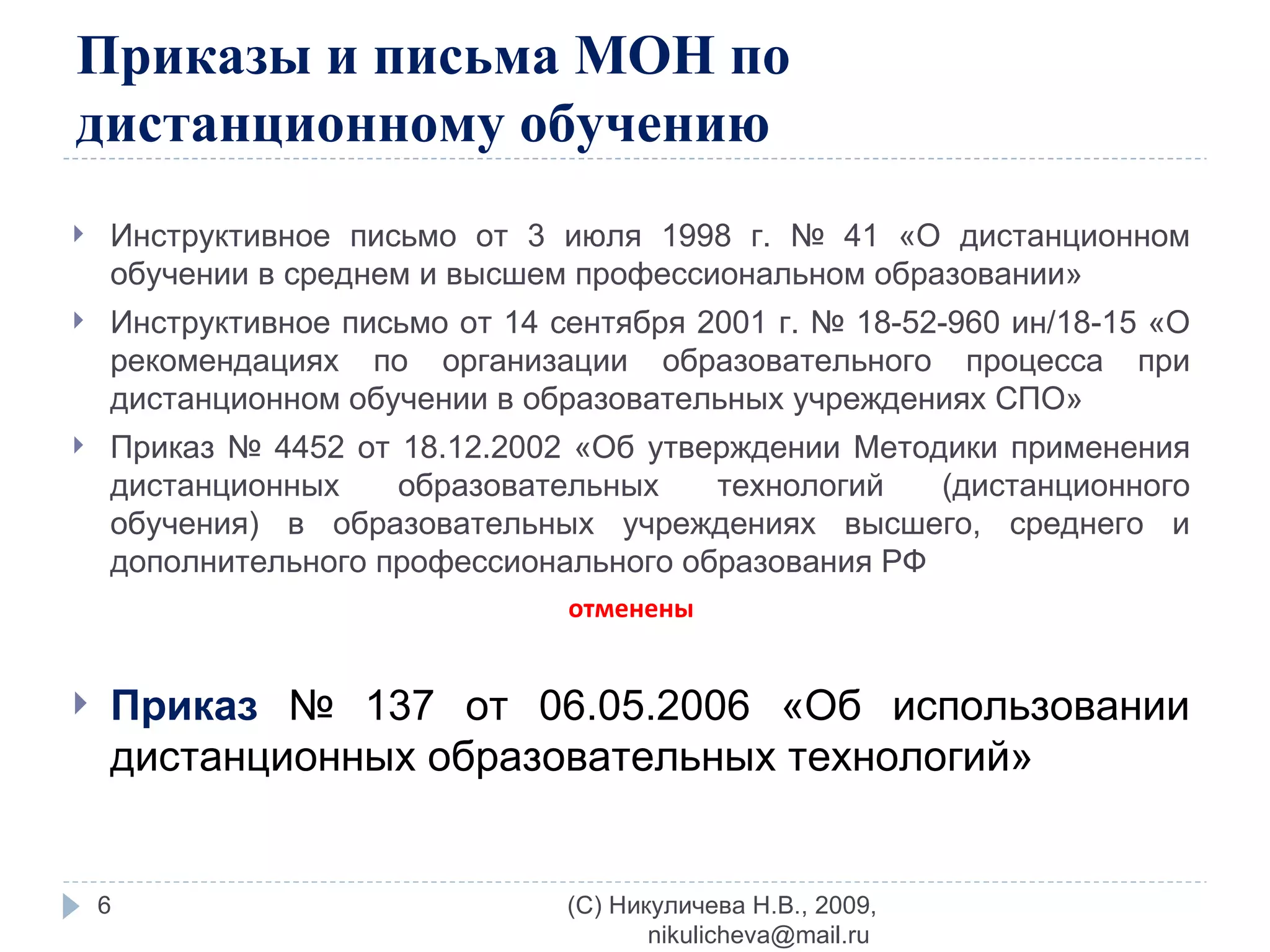 Приказы и письма МОН по дистанционному обучению Инструктивное письмо от 3 июля 1998 г. № 41 «О дистанционном обучении в среднем и высшем профессиональном образовании» Инструктивное письмо от 14 сентября 2001 г. № 18-52-960 ин/18-15 «О рекомендациях по организации образовательного процесса при дистанционном обучении в образовательных учреждениях СПО» Приказ № 4452 от 18.12.2002 «Об утверждении Методики применения дистанционных образовательных технологий (дистанционного обучения) в образовательных учреждениях высшего, среднего и дополнительного профессионального образования РФ  отменены Приказ   № 137 от 06.05.2006 «Об использовании дистанционных образовательных технологий» (C) Никуличева Н.В., 2009, nikulicheva@mail.ru  