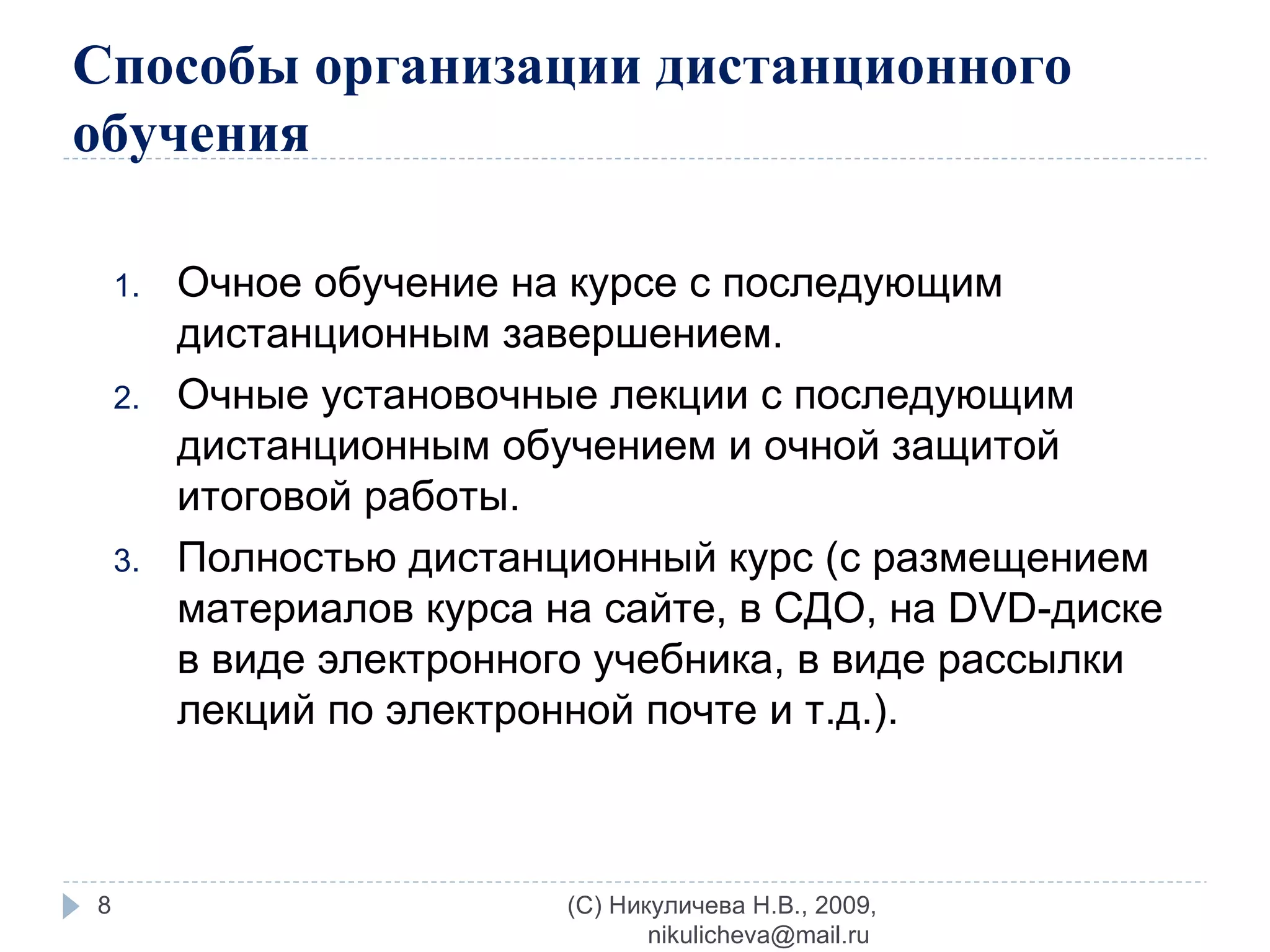 Способы организации дистанционного обучения Очное обучение на курсе с последующим дистанционным завершением. Очные установочные лекции с последующим дистанционным обучением и очной защитой итоговой работы. Полностью дистанционный курс (с размещением материалов курса на сайте, в СДО, на  DV D-диске в виде электронного учебника, в виде рассылки лекций по электронной почте   и т.д.). (C) Никуличева Н.В., 2009, nikulicheva@mail.ru  