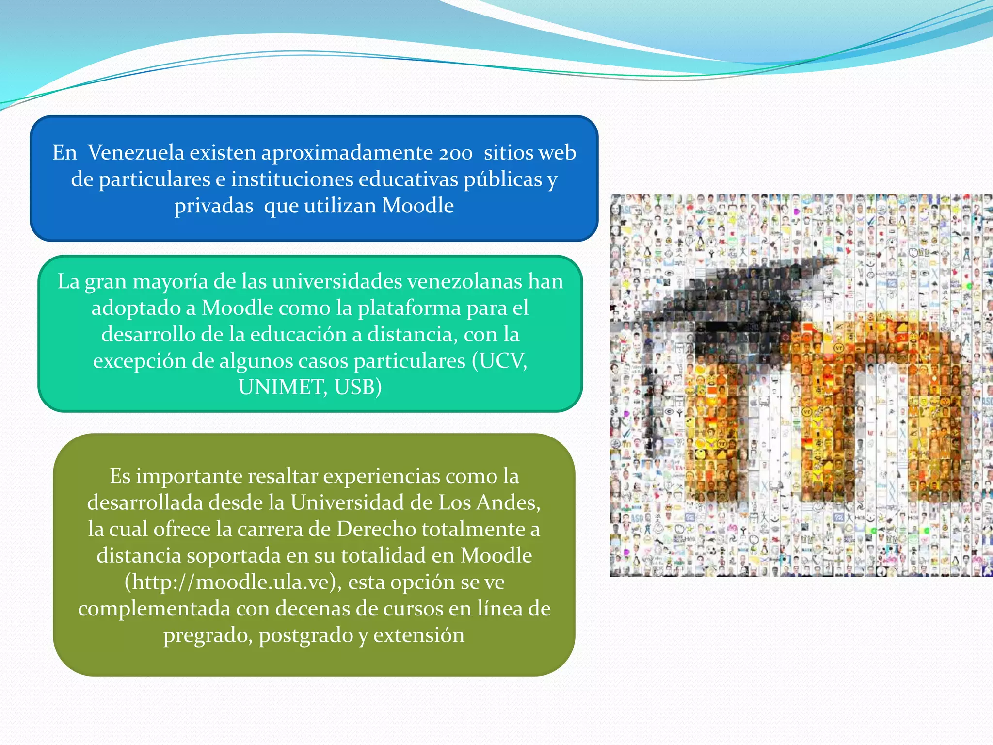 En  Venezuela existen aproximadamente 200  sitios web de particulares e instituciones educativas públicas y privadas  que utilizan MoodleLa gran mayoría de las universidades venezolanas han adoptado a Moodle como la plataforma para el desarrollo de la educación a distancia, con la excepción de algunos casos particulares (UCV, UNIMET, USB)Es importante resaltar experiencias como la desarrollada desde la Universidad de Los Andes, la cual ofrece la carrera de Derecho totalmente a distancia soportada en su totalidad en Moodle (http://moodle.ula.ve), esta opción se ve complementada con decenas de cursos en línea de pregrado, postgrado y extensión
