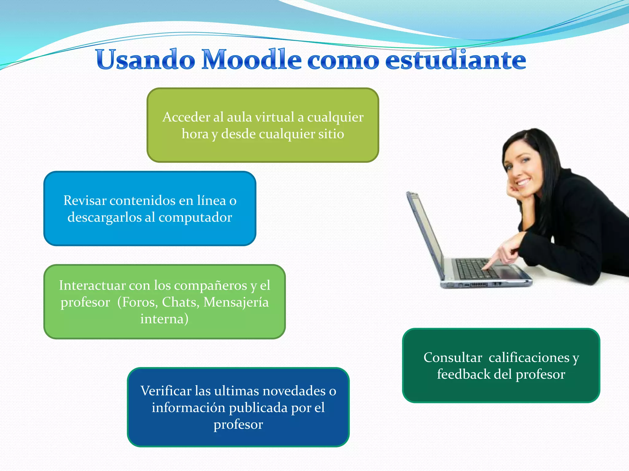 Usando Moodle como estudianteAcceder al aula virtual a cualquier hora y desde cualquier sitioRevisar contenidos en línea o descargarlos al computadorInteractuar con los compañeros y el profesor  (Foros, Chats, Mensajería interna)Consultar  calificaciones y feedback del profesorVerificar las ultimas novedades o información publicada por el profesor
