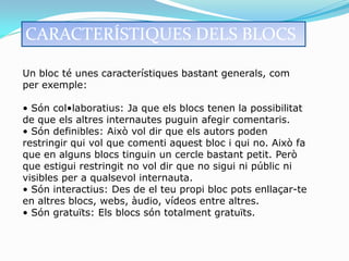 CARACTERÍSTIQUES DELS BLOCS

Un bloc té unes característiques bastant generals, com
per exemple:

• Són col•laboratius: Ja que els blocs tenen la possibilitat
de que els altres internautes puguin afegir comentaris.
• Són definibles: Això vol dir que els autors poden
restringir qui vol que comenti aquest bloc i qui no. Això fa
que en alguns blocs tinguin un cercle bastant petit. Però
que estigui restringit no vol dir que no sigui ni públic ni
visibles per a qualsevol internauta.
• Són interactius: Des de el teu propi bloc pots enllaçar-te
en altres blocs, webs, àudio, vídeos entre altres.
• Són gratuïts: Els blocs són totalment gratuïts.
 