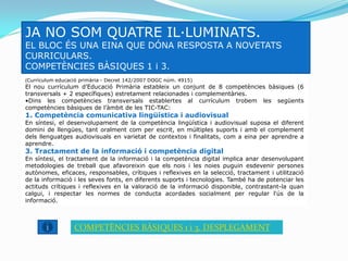 JA NO SOM QUATRE IL·LUMINATS.
EL BLOC ÉS UNA EINA QUE DÓNA RESPOSTA A NOVETATS
CURRICULARS.
COMPETÈNCIES BÀSIQUES 1 i 3.
(Currículum educació primària - Decret 142/2007 DOGC núm. 4915)
El nou currículum d’Educació Primària estableix un conjunt de 8 competències bàsiques (6
transversals + 2 específiques) estretament relacionades i complementàries.
•Dins les competències transversals establertes al currículum trobem les següents
competències bàsiques de l’àmbit de les TIC-TAC:
1. Competència comunicativa lingüística i audiovisual
En síntesi, el desenvolupament de la competència lingüística i audiovisual suposa el diferent
domini de llengües, tant oralment com per escrit, en múltiples suports i amb el complement
dels llenguatges audiovisuals en varietat de contextos i finalitats, com a eina per aprendre a
aprendre.
3. Tractament de la informació i competència digital
En síntesi, el tractament de la informació i la competència digital implica anar desenvolupant
metodologies de treball que afavoreixin que els nois i les noies puguin esdevenir persones
autònomes, eficaces, responsables, crítiques i reflexives en la selecció, tractament i utilització
de la informació i les seves fonts, en diferents suports i tecnologies. També ha de potenciar les
actituds crítiques i reflexives en la valoració de la informació disponible, contrastant-la quan
calgui, i respectar les normes de conducta acordades socialment per regular l'ús de la
informació.



                  COMPETÈNCIES BÀSIQUES 1 i 3. DESPLEGAMENT
 