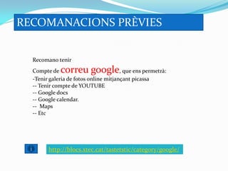 RECOMANACIONS PRÈVIES


  Recomano tenir
  Compte de  correu google             , que ens permetrà:
  -Tenir galeria de fotos online mitjançant picassa
  -- Tenir compte de YOUTUBE
  -- Google docs
  -- Google calendar.
  -- Maps
  -- Etc




        http://blocs.xtec.cat/tastetstic/category/google/
 