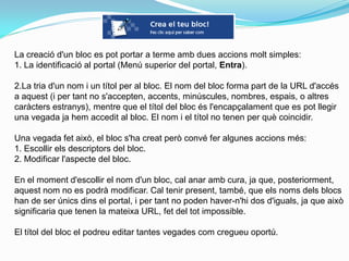 La creació d'un bloc es pot portar a terme amb dues accions molt simples:
1. La identificació al portal (Menú superior del portal, Entra).

2.La tria d'un nom i un títol per al bloc. El nom del bloc forma part de la URL d'accés
a aquest (i per tant no s'accepten, accents, minúscules, nombres, espais, o altres
caràcters estranys), mentre que el títol del bloc és l'encapçalament que es pot llegir
una vegada ja hem accedit al bloc. El nom i el títol no tenen per què coincidir.

Una vegada fet això, el bloc s'ha creat però convé fer algunes accions més:
1. Escollir els descriptors del bloc.
2. Modificar l'aspecte del bloc.

En el moment d'escollir el nom d'un bloc, cal anar amb cura, ja que, posteriorment,
aquest nom no es podrà modificar. Cal tenir present, també, que els noms dels blocs
han de ser únics dins el portal, i per tant no poden haver-n'hi dos d'iguals, ja que això
significaria que tenen la mateixa URL, fet del tot impossible.

El títol del bloc el podreu editar tantes vegades com cregueu oportú.
 