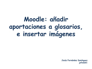 Moodle: añadir
aportaciones a glosarios,
  e insertar imágenes



                 Jesús Fernández Domínguez
                                  jefedo61
 