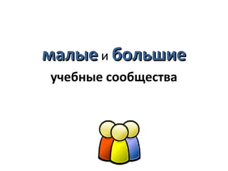 малые и большие
учебные сообщества
 