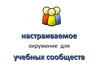настраиваемое
   окружение для
учебных сообществ
 