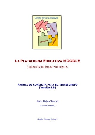 LA PLATAFORMA EDUCATIVA MOODLE
       CREACIÓN DE AULAS VIRTUALES




 MANUAL DE CONSULTA PARA EL PROFESORADO
              (Versión 1.8)




             JESÚS BAÑOS SANCHO
               IES Satafi (Getafe)




             Getafe, Octubre de 2007
 