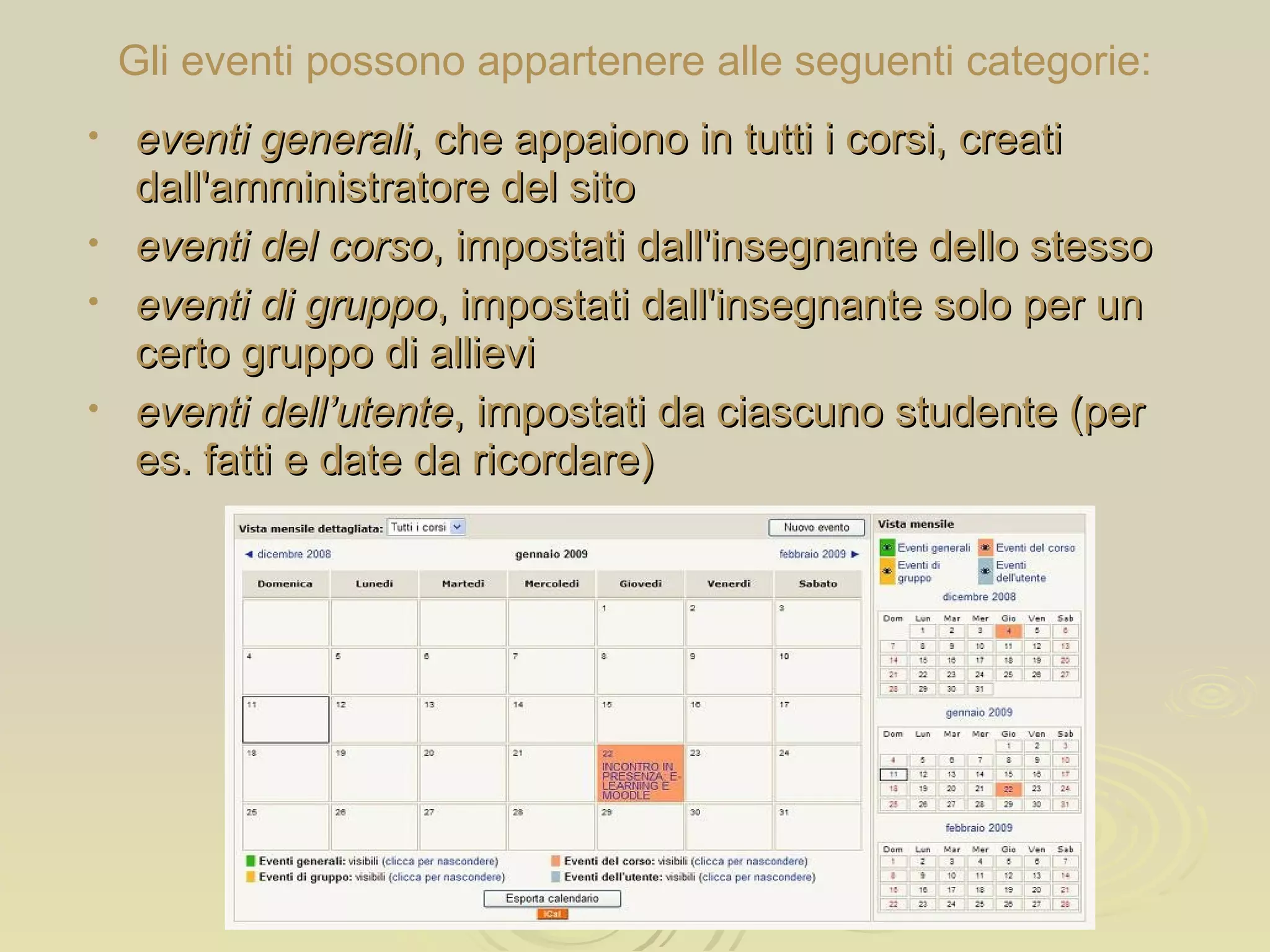 Gli eventi possono appartenere alle seguenti categorie: eventi generali , che appaiono in tutti i corsi, creati dall'amministratore del sito eventi del corso , impostati dall'insegnante dello stesso eventi di gruppo , impostati dall'insegnante solo per un certo gruppo di allievi eventi dell’utente , impostati da ciascuno studente (per es. fatti e date da ricordare) 