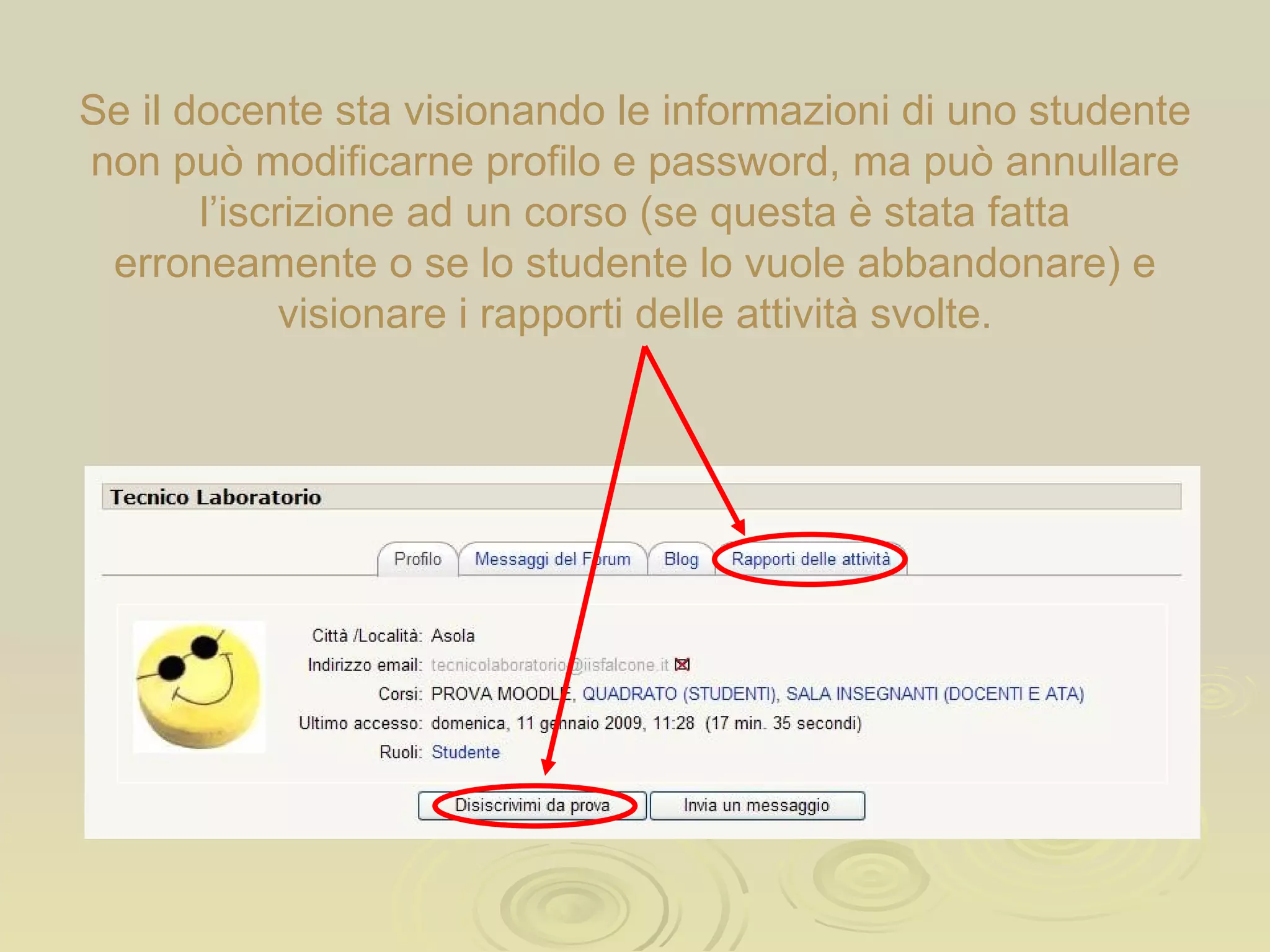 Se il docente sta visionando le informazioni di uno studente non può modificarne profilo e password, ma può annullare l’iscrizione ad un corso (se questa è stata fatta erroneamente o se lo studente lo vuole abbandonare) e visionare i rapporti delle attività svolte. 