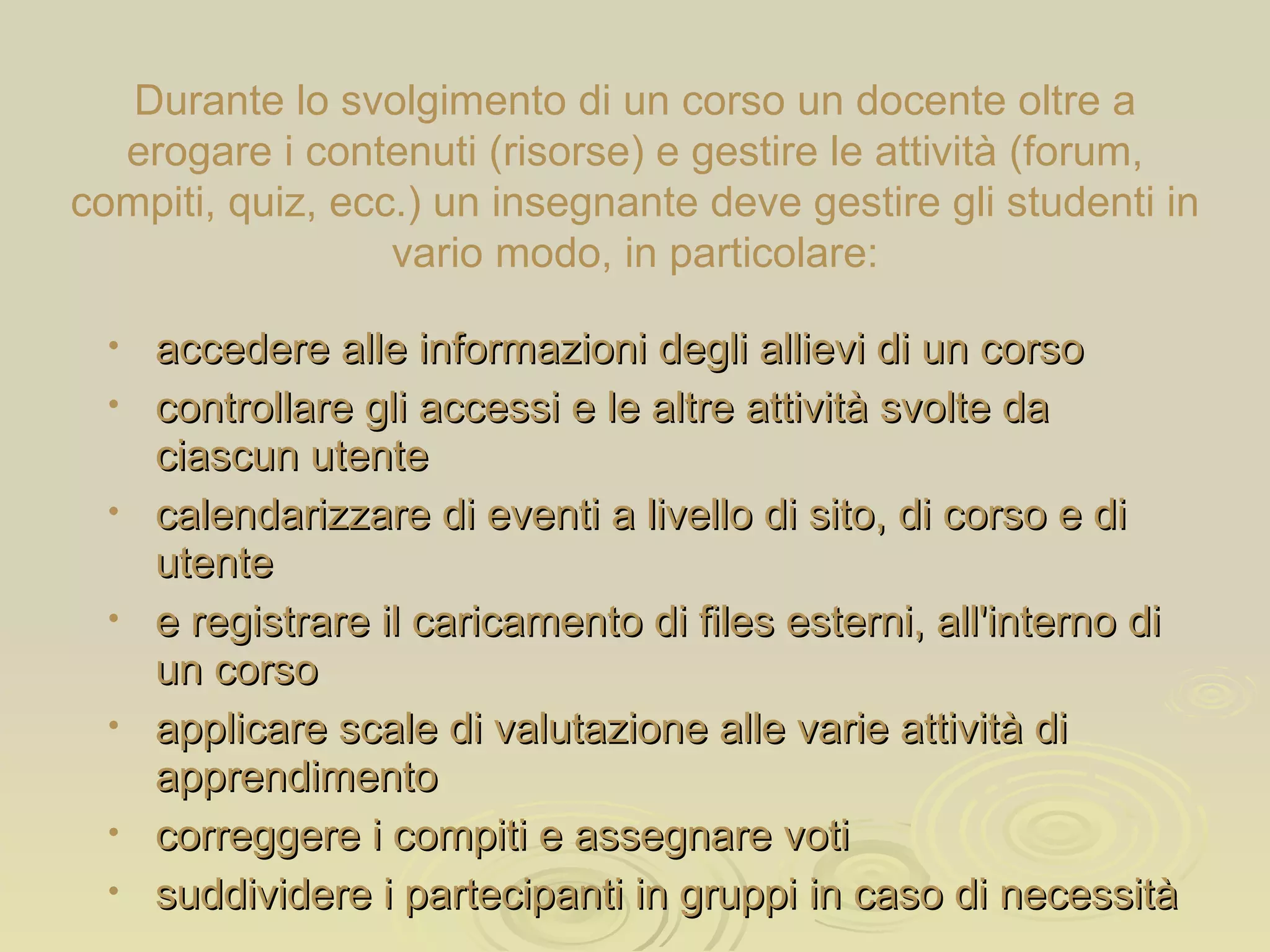 Durante lo svolgimento di un corso un docente oltre a erogare i contenuti (risorse) e gestire le attività (forum, compiti, quiz, ecc.) un insegnante deve gestire gli studenti in vario modo,  in particolare: accedere alle informazioni degli allievi di un corso controllare gli accessi e le altre attività svolte da ciascun utente calendarizzare di eventi a livello di sito, di corso e di utente e registrare il caricamento di files esterni, all'interno di un corso applicare scale di valutazione alle varie attività di apprendimento correggere i compiti e assegnare voti suddividere i partecipanti in gruppi in caso di necessità 