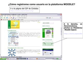 Ir a la página del CEP de Córdoba:  http://www.cepcordoba.org/ ¿Cómo registrarse como usuario en la plataforma MOODLE? A la derecha, en  Recomendamos , pinchar en  Plataforma  Moodle Cepcor. http://www.cepcordoba.org/aulavirtual 