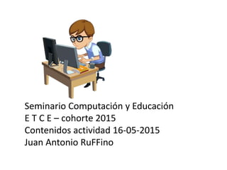 Seminario Computación y Educación
E T C E – cohorte 2015
Contenidos actividad 16-05-2015
Juan Antonio RuFFino
 