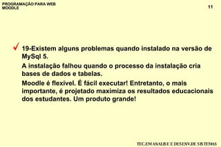 19-Existem alguns problemas quando instalado na versão de MySql 5.  A instalação falhou quando o processo da instalação cria bases de dados e tabelas. Moodle é flexível. É fácil executar! Entretanto, o mais importante, é projetado maximiza os resultados educacionais dos estudantes. Um produto grande!  