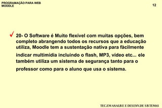 20-   O Software é  Muito flexível com muitas opções, bem completo abrangendo todos os recursos que a educação utiliza,  Moodle tem a sustentação nativa para fàcilmente indicar multimídia incluindo o flash, MP3, vídeo etc...   ele também utiliza um sistema de segurança tanto para o professor como para o aluno que usa o sistema.  