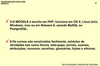 5-O MOODLE é escrito em PHP, funciona em OS X, Linux,Unix, Windows, mac ou em Netware 6, usando MySQL ou PostgreSQL.  6-Os cursos são construídos facilmente, módulos de atividades tais como fóruns, bate-papo, jornais, exames, atribuições, recursos, escolhas, glossários,   lições e oficinas . 