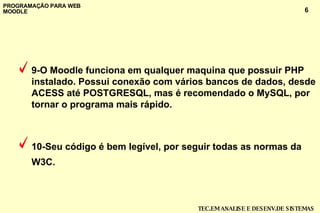 9-O Moodle funciona em qualquer maquina que possuir PHP instalado. Possui conexão com vários bancos de dados, desde ACESS até POSTGRESQL, mas é recomendado o MySQL, por tornar o programa mais rápido. 10-Seu código é bem legível, por seguir todas as normas da W3C.   